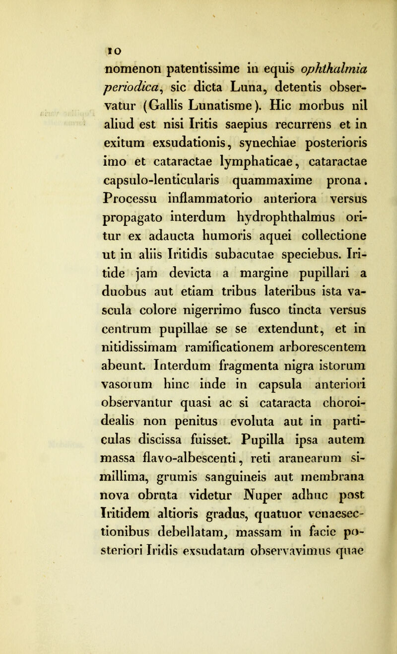 (lO nomenon patentisslme in equis ophthalmia periodica^ sic dicta Luna, detentis obser- vatur (Gallis Lunatisme). Hic morbus nil aliud est nisi Iritis saepius recurrens et in exitum exsudationis, synechiae posterioris imo et cataractae lymphaticae, cataractae capsulo-lenticularis quammaxime prona. Processu inflammatorio anteriora versus propagato interdum hydrophthalmus ori- tur ex adaucta humoris aquei coUectione ut in ahls Irltldls subacutae speclebus. Iri- tlde jam devicta a margine pupUlari a duobus aut etlam trlbus lateribus ista va- scula colore nlgerrimo fusco tincta versus centrum pupIUae se se extendunt, et in nltldissimam ramlficatlonem arborescentem abeunt. Interdum fragmenta nlgra Istorum vasorum hlnc inde in capsula anterlori observantur quasi ac si cataracta choroi- deaHs non penltus evoluta aut in parti- culas dlsclssa fuisset. Pupllla ipsa autem massa flavo-albescenti, reti aranearum si- mlUima, grumis sanguineis aut membrana nova obruta videtur Nuper adhuc post Iritidem altioris gradus, quatuor venaesec- tlonlbus debellatam, massam in facie po- sterlori Iridis exsudatam observavimus quae