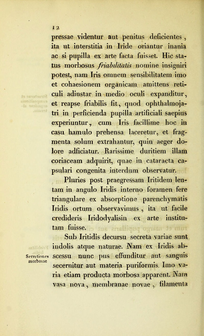 pressae videntur aut penitus deficientes , ita ut interstitia in Iride oriantur inania ac si pupilla ex arte facta fuisset. Hic sta- tus morbosus friabilitatis nomine insigniri potest, nam Iris pmnem sensibilitatem inio et cohaesionem organicam amittens reti- culi adinstar in medio oculi expanditur, et reapse friabilis fit, quod ophthalmoja- tri in perficienda pupilla artificiali saepius experiuntury cum Iris faciliime hoc in casu hamulo prehensa laceretur, et frag- menta solum extrahantur, quin aeger do- lore adficiatur. Rarissime duritiem illam coriaceam adquirit, quae in cataracta ca- psulari congenita interdum observatur. Pluries post praegressam Iritideai len- tam in angulo Iridis interno foramen fere triangulare ex absorptlone parenchymatis Iridis ortum observavimus , ita ut facile credideris Iridodyalisin ex arte institu- tam fuisse. Sub Iritidis decursu secreta yariae sunt indolis atque naturae. Nam ex Irldis ab- Spcrciiones sccssu nuuc pus effundltur aut sanguis morbosae . , , p . j secernitur aut materia puriiormis. Imo va- ria etiam producta morbosa apparent. Wam vasa nova^ membranae novae ^ filamenta