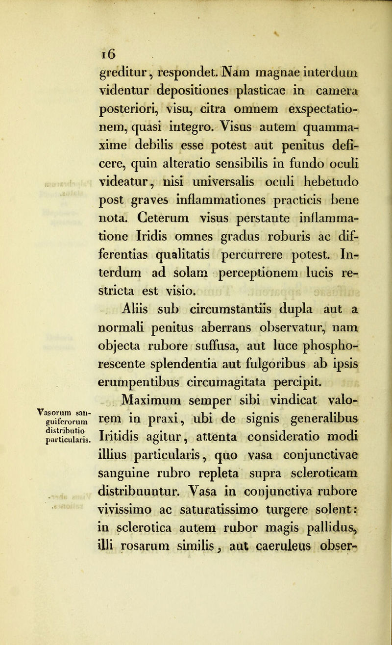 greditur, respondet. Nani magnae interdum videntur depositiones plasticae in camera posteriori, visu, citra omnem exspectatio- nem, quasi integro. Visus autem quamma- xime debilis esse potest aut penitus defi- cere, quin alteratio sensibilis in fundo oculi videatur, nisi universalis oculi hebetudo post graves inflammationes practicis bene nota. Ceterum visus perstante inllamma- tione Iridis omnes gradus roburis ac dif- ferentias qualitatis percurrere potest. In- terdum ad solam perceptionem lucis re- stricta est visio. AUis sub circumstantiis dupla aut a normali penitus aberrans observatur, nam objecta rubore suffusa, aut luce phospho- rescente splendentia aut fulgoribus ab ipsis erumpentibus circumagitata percipit. Maximum semper sibi vindicat valo- asorum san- • • r • J • • TU guiferorura Tcm lu praxi, uDi de signis generaliDus pai\7cuiar°is. Iritidis agitur, attenta consideratio modi illius particularis, quo vasa conjunctivae sanguine rubro repleta supra scleroticam distribuunlur. Vasa in conjunctiva rubore vivissimo ac saturatissimo turgere solent: in sclerotica autem rubor magis paUidus, illi rosarum similis , aut caeruleus obser-