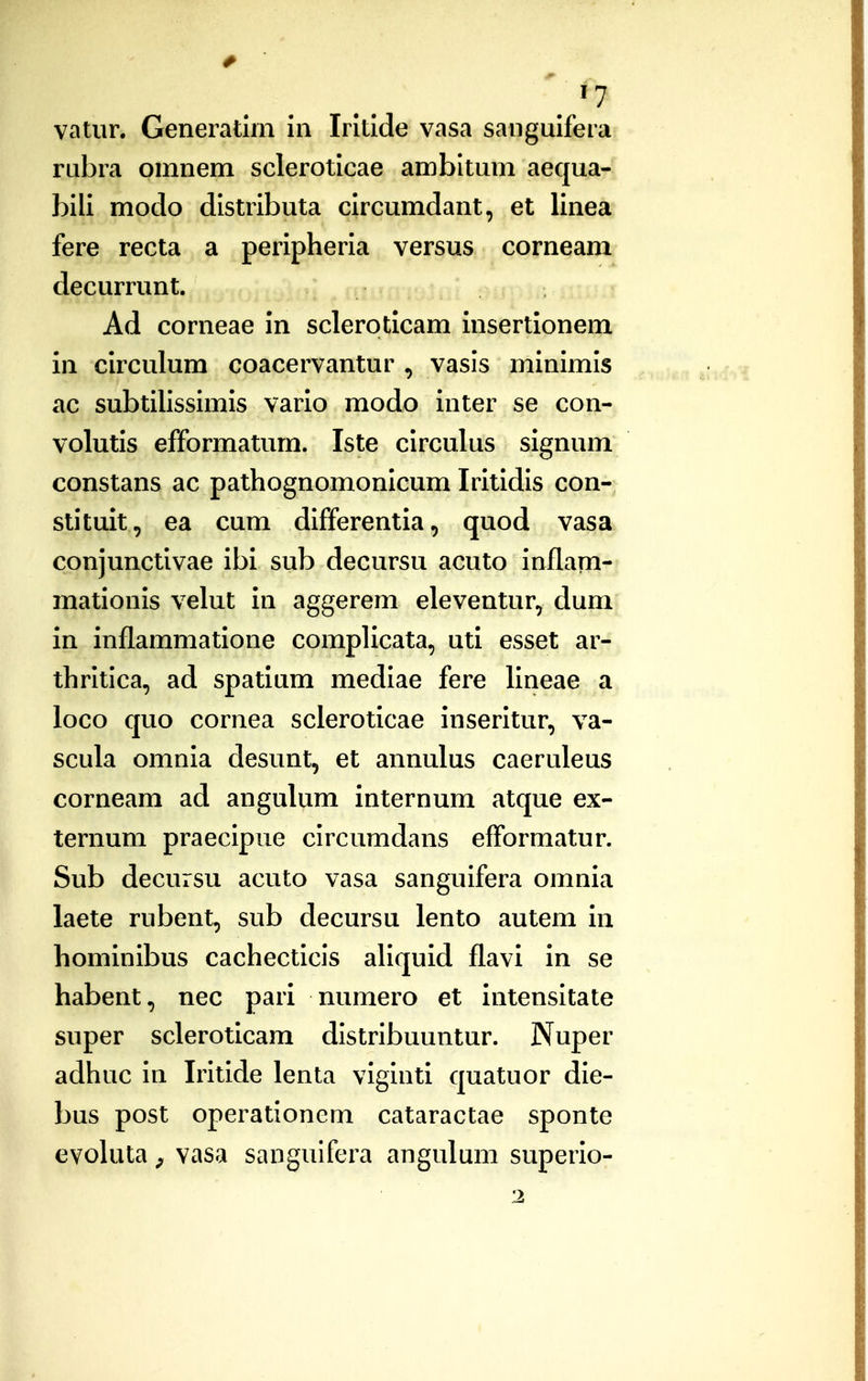 vatiir, Generatiin in Iritide vasa sanguifera rubra omnem scleroticae ambltum aequa- bili modo distributa circumdant, et linea fere recta a peripheria versus corneam decurrunt. Ad corneae in scleroticam insertionem in circulum coacervantur , vasis minimis ac subtilissimis vario modo inter se con- volutis efformatum. Iste circulus signum constans ac pathognomonicum Iritidis con- stituit, ea cum differentia, quod vasa conjunctivae ibi sub decursu acuto inflam- mationis velut in aggerem eleventur, dum in inflammatione complicata, uti esset ar- thritica, ad spatium mediae fere lineae a loco quo cornea scleroticae inseritur, va- scula omnia desunt, et annulus caeruleus corneam ad angulum internum atque ex- ternum praecipue circumdans efformatur. Sub decursu acuto vasa sanguifera omnia laete rubent, sub decursu lento autem in hominibus cachecticis aUquid flavi in se habent, nec pari numero et intensitate super scleroticam distribuuntur. Nuper adhuc in Iritide lenta viginti quatuor die- bus post operationem cataractae sponte evokita ^ vasa sanguifera angulum superio-