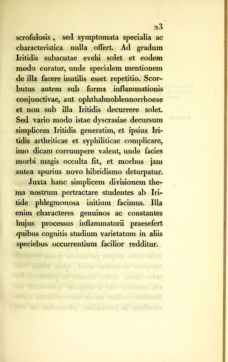 9.3 scrofulosis , sed syniptomata speclalia ac characteristica nulla offert. Ad gradum Iritidis subacutae evehi solet et eodem modo curatur, unde specialem mentionem de illa facere inutilis esset repetitio. Scor- butus autem sub forma inflammationis conjunctivae, aut ophthalmoblennorrhoeae et non sub illa Iritidis decurrere solet. Sed vario modo istae dyscrasiae decursum simplicem Iritidis generatim, et ipsius Iri- tidis arthrlticae et syphiUtlcae compHcare, imo dicam corrumpere valent, unde facies morbi magls occulta fit, et morbus jam antea spurius novo hibridismo deturpatur. Juxta hanc simplicem divislonem the- ma nostrum pertractare studentes ab Iri- tide phlegmonosa initium facimus. Illa enim characteres genuinos ac constantes hujus processus inflammatorii praesefert quibus cognitis studium varietatum in aliis speciebus occurrentiura facilior reddltur.