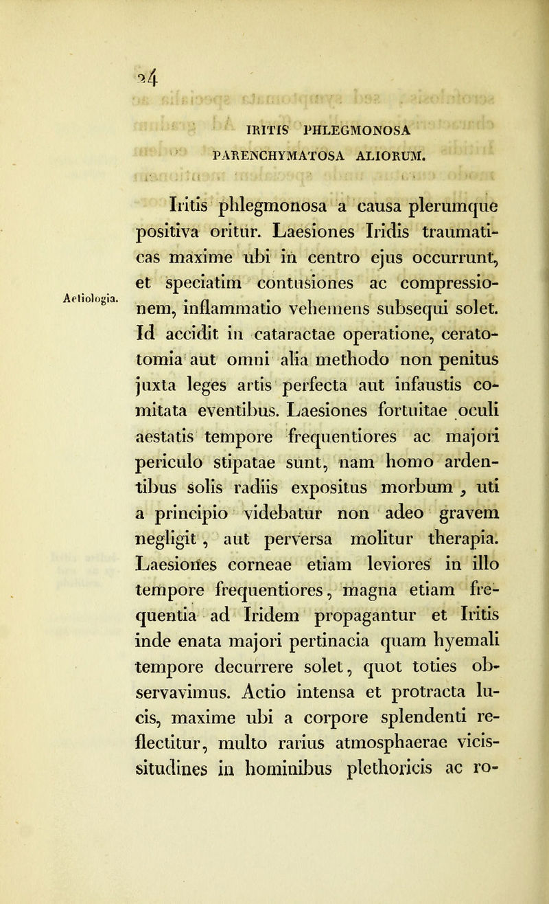 IRITIS PHLEGMONOSA PAPxENCHYMATOSA ALIORUM. Iritis plilegmonosa a causa plerumque positiva oritiir. Laesiones Iridis traumati- cas maxime ubi in centro ejus occurrunt, et speciatim contiisiones ac compressio- Aehoio^ia. ^^^^^ inflammatio vehemens subsecjui solet. Id accidit in cataractae operatione, cerato- tomia aut omni alia methodo non penitus juxta leges artis perfecta aut infaustis co- mitata eventibus. Laesiones fortuitae oculi aestatis tempore frequentiores ac majori periculo stipatae sunt, nam homo arden- tibus solis radiis expositus morbum , uti a principio videbatur non adeo gravem neghgit, aut perversa molitur therapia. Laesioiies corneae etiam leviores in illo ternpore frequentiores, magna etiam fre- quentia ad Iridem propagantur et Iiitis inde enata majori pertinacia quam hyemali tempore decurrere solet, quot toties ob- servavimus. Actio intensa et protracta lu- cis, maxime ubi a corpore splendenti re- flectitur, multo rarius atmosphaerae vicis- situdines in hominibus plethoricis ac ro-