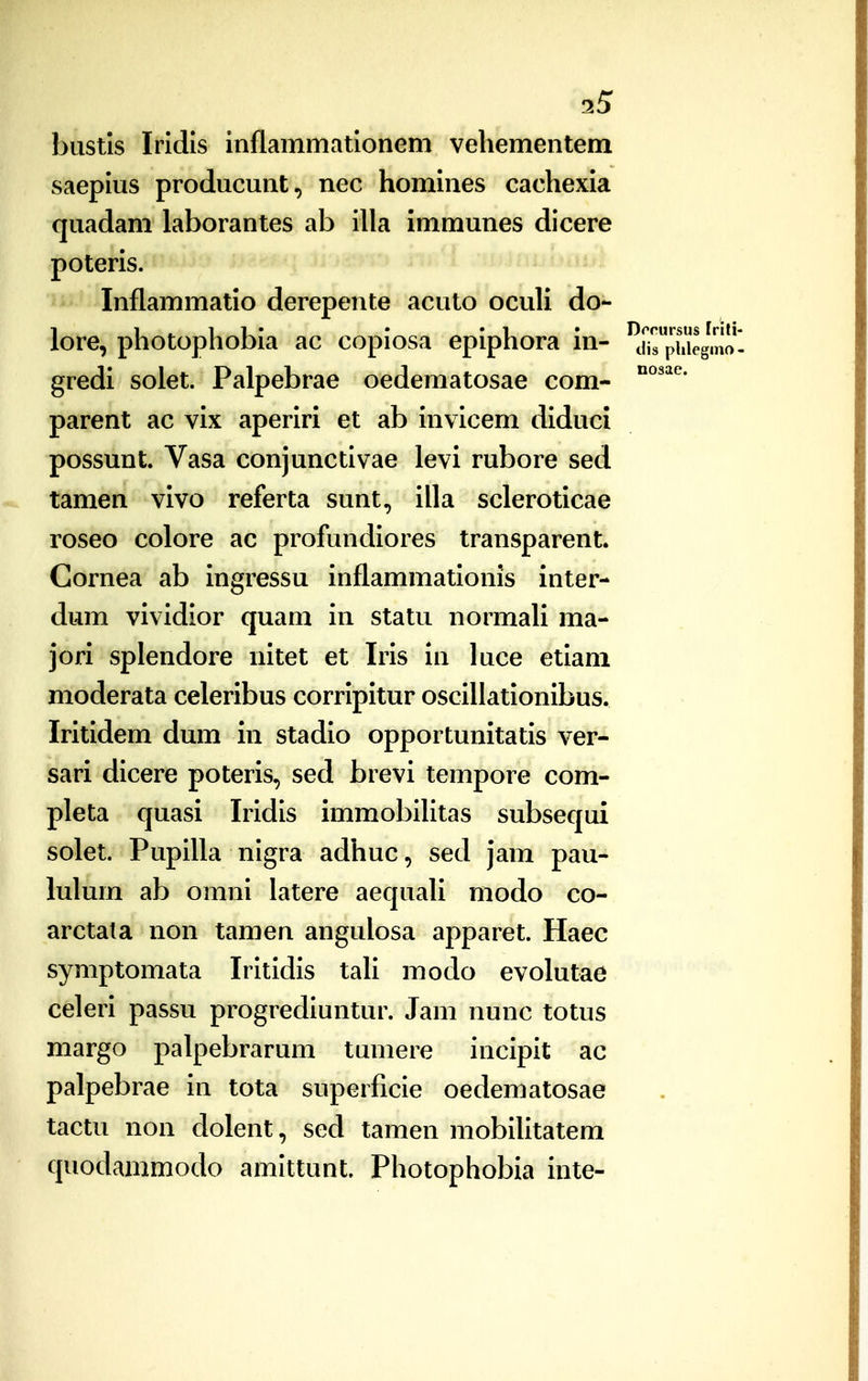 bustls Iridis inflammationem vehementem saepius producunt, nec homines cachexia quadam laborantes ab illa immunes dicere poteris. Inflammatio derepente acuto ocuH do- lore, photophobia ac copiosa epiphora in- ^iH^phieg' gredi solet. Palpebrae oedematosae com- parent ac vix aperiri et ab invicem diduci possunt Vasa conjunctivae levi rubore sed tamen vivo referta sunt, illa scleroticae roseo colore ac profundiores transparent. Gornea ab ingressu inflammationis inter- dum vividior quam in statu normaH ma- jori splendore nitet et Iris in luce etiam moderata celeribus corripitur osciUationibus. Iritidem dum in stadio opportunitatis ver- sari dicere poteris, sed brevi tempore com- pleta quasi Iridis immobihtas subsequi solet. PupiUa nigra adhuc, sed jam pau- lulum ab omni latere aequah modo co- arctata non tamen angulosa apparet. Haec symptomata Iritidis tah modo evolutae celeri passu progrediuntur. Jam nunc totus margo palpebrarum tumere incipit ac palpebrae in tota superficie oedematosae tactu non dolent, sed tamen mobihtatem quodammodo amittunt. Photophobia inte-