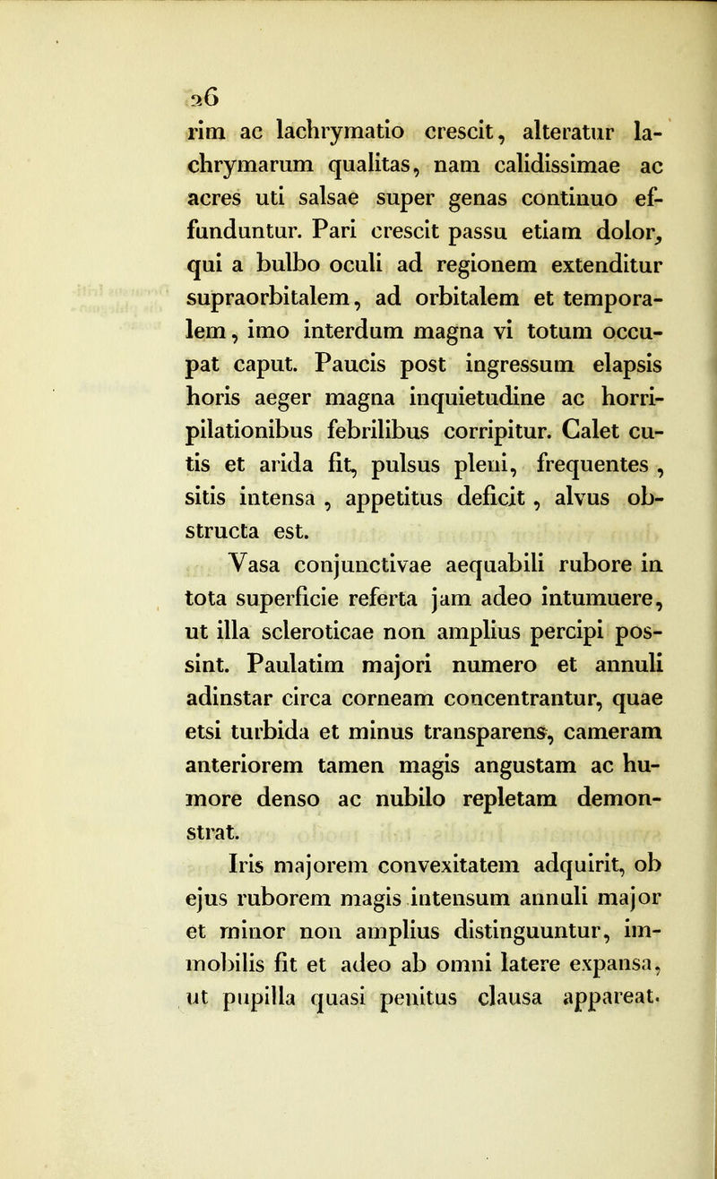 36 rim ac lachrymatio ciescit, alteratur la- clirymariim qualitas, nam calidissimae ac acres uti salsae super genas continuo ef- funduntur. Pari crescit passu etiam dolor^ qul a bulbo oculi ad regionem extenditur supraorbitalem, ad orbitalem et tempora- lem, imo interdum magna vi totum occu- pat caput. Paucis post ingressum elapsis horis aeger magna inquietudine ac horri- pilationibus febrihbus corripitur. Calet cu- tis et arida fit, pulsus pleni, frequentes , sitis intensa , appetitus deficit, alvus ob- structa est. Vasa conjunctivae aequabili rubore in tota superficie referta jam adeo intumuere, ut illa scleroticae non amphus percipi pos- sint. Paulatim majori numero et annuli adinstar circa corneam coacentrantur, quae etsi turbida et minus transparens, cameram anteriorem tamen magis angustam ac hu- more denso ac nubilo repletam demon- strat. Iris majorem convexitatem adquirit, ob ejus ruborem magis intensum annuU major et minor non ampHus distinguuntur, im- mobihs fit et adeo ab omni latere expansa, ut pupIUa quasi penitus clausa appareat.
