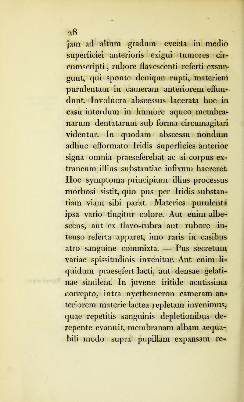 jam ad altiini gradani evecta iii medlo superficlei anterioris exlgui tumores cir- cumscripti*, rubore flavescenti referti exsur- gunt, qui sponte denique rupti, materiem purulentam in cameram anterlorem elFun- dunt. Involucra abscessus lacerata hoc in casu interdum in liumore aqueo membra- narum dentatarum sub forma circumagitari videntur. In quodam abscessu nondum adhuc efformato Iridis superficies anterior signa omnia praeseferebat ac si corpus exr traneum illius substantiae infixum haereret^ Hoc symptoma principium iUius processus morbosi sistit, quo pus per Iridis substan- tiam viam sibi parat. Materies purulenta ipsa vario tingltur colore. Aut enim albe- scens, aut ex flavo-rubra aut rubore in- tenso referta apparet, imo raris in casibus atro sanguine commixta. — Pus secretum variae spissitudinis invenitur. Aut enim li- quidum praesefert lacti, aut densae gelati- nae similern. In juvene iritide acutissima correpto^ intra nycthemeron cameram an- teriorem materie lactea repletam invenimus, quae repetitis sanguinis depletionibus de- repente evanulL membranam albam aequa- bili modo supra pupillam expansam re-