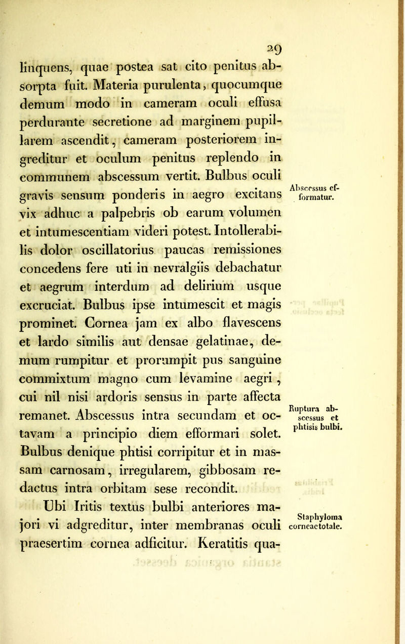 ^9 Imquens, quae postea sat clto penltus ab- sorpta fuit. Materia purulenta, quocumque demum modo in cameram oculi effusa perdurante secretione ad marginem pupil- larem ascendit, cameram posteriorem in- greditur et oculum penitus replendo in communem abscessum vertit. Bulbus oculi 1 . . A])scrssus cf- gravis sensum ponderis m aegro excitans formatur. vix adhuc a palpebris ob earum volumen et intumescentiam videri potest. Intollerabi- lis dolor oscillatorius paucas remissiones concedens fere uti in nevralgiis debachatur et aegrum interdum ad delirium usque excruciat. Bulbus ipse intumescit et magis prominet. Gornea jam ex albo flavescens et lardo similis aut densae gelatinae, de- mum rumpitur et prorumpit pus sanguine eommixtum magno cum levamine aegri , cui nil nisi ardoris sensus in parte affecta »1 . 1 Ruptura ab- remanet. Abscessus mtra secundam et oc- scessus et pp • 1 ^ phtisis bulbi. tavam a prmcipio diem enormari solet. Bulbus denique phtisi corripitur et in mas- sam carnosam., irregularem, gibbosam re- dactus intra orbitam sese recondit. Ubi Iritis textus bulbi anteriores ma- T 1. . I ,. Staphyloraa )ori VI adgreditur, inter membranas ocuh comeactoiaie. praesertim cornea adficitur. Reratitis qua-