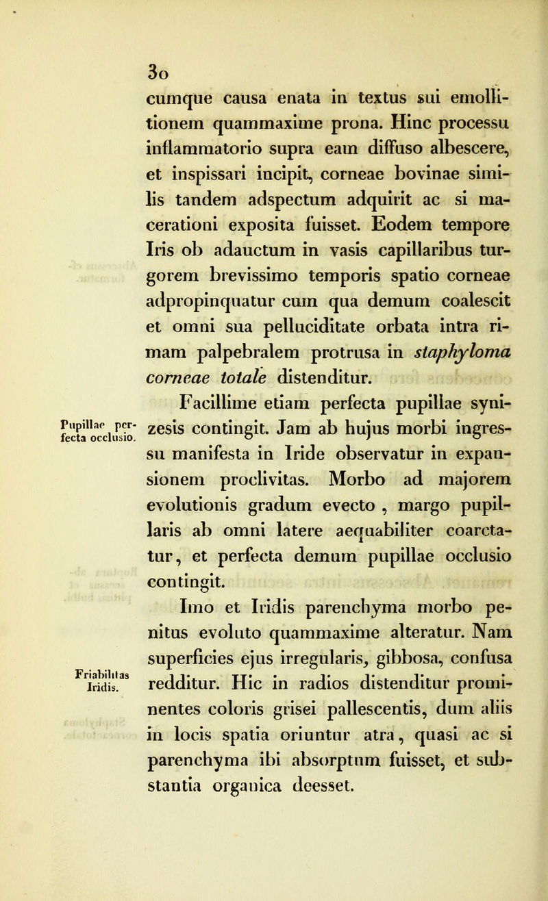 cumque causa enata iu textus suL emolli- tionem quammaxime prona. Hinc processu inflammatorio supra eam difFuso albescere, et inspissari incipit, corneae bovinae simi- lis tandem adspectum adquirit ac si ma- cerationi exposita fuisset. Eodem tempore Iris ob adauctura in vasis capillaribus tur- gorem brevissimo temporis spatio corneae adpropinquatur cum qua demum coalescit et omni sua pelluciditate orbata intra ri- mam palpebralem protrusa in staphyloma corneae totale distenditur. Facillime etiam perfecta pupillae syni- Piipiiiap pcr- 2esis continsit. Jam ab huius morbi ineres- fecta occlusio, o j o su manifesta in Iride observatur in expan- sionem proclivitas. Morbo ad majorem evolutionis gradum evecto , margo pupil- laris ab omni latere aequabiliter coarcta- tur, et perfecta demum pupillae occlusio contingit. Imo et Iridis parencliyma morbo pe- nitus evoluto quammaxime alteratur. Nam superficies ejus irregularis^ gibbosa, confusa ^'iridis!'*' redditur. Hic in radios distenditur promi- nentes coloris grisei pallescentis, dum aliis in locis spatia oriuntur atra, quasi ac si parenchyma ibi absorptnm fuisset, et suIj- stantia orgauica deesset.