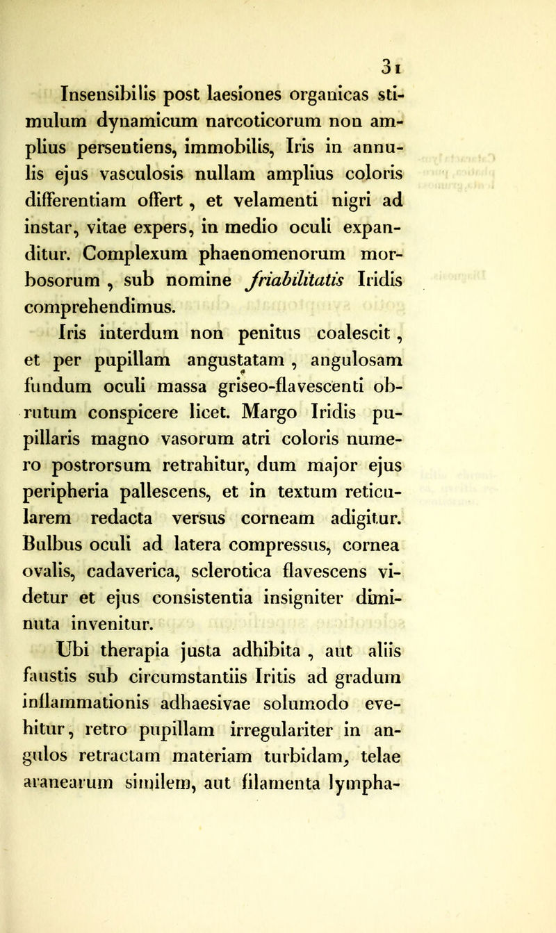 Insenslbllls post laesiones organicas sti- mulum dynamicum narcoticorum non am- plius persentiens, immobilis, Iris in annu- lis ejus vasculosis nullam amplius coloris differentiam offert, et velamenti nigri ad instar, vitae expers, in medio oculi expan- ditur. Complexum phaenomenorum mor- bosorum , sub nomine Jriahiliiatis Iridis comprehendimus. Iris interdum non penitus coalescit , et per pupillam angustatam , angulosam fundum oculi massa griseo-flavescenti ob- rutum conspicere licet. Margo Iridis pu- pillaris magno vasorum atri coloris nume- ro postrorsum retrahitur, dum major ejus peripheria pallescens, et in textum reticu- larem redacta versus corneam adigitur. Bulbus oculi ad latera compressus, cornea ovalis, cadaverica, sclerotica flavescens vi- detur et ejus consistentia insigniter dimi- nuta invenitur. Ubi therapia justa adhiblta , aut aliis faustis sub circumstantiis Iritis ad gradum inflammationis adhaesivae solumodo eve- hitur, retro pupillam irregulariter in an- gulos retractam materiam turbidam, telae aranearum siiinlem, aut filamenta lympha-
