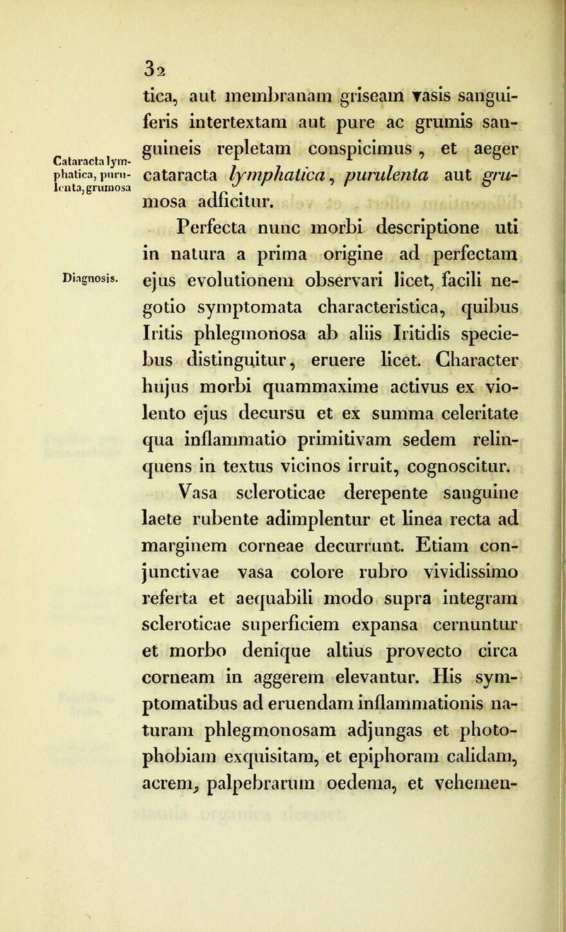 tica, aut membranam gilseam rasis sangui- feris intertextam aut pure ac grumis san- euineis repletam conspicimus . et aecfer Cataraclalym- ^ f j phatica, pnrn- cataracta lymphatica^ piirulejita aut ^m- Itntajgrumosa ir» . mosa adncitur. Perfecta nunc morbi descriptione uti in natura a prima origine ad perfectam Diagnosis. ejus evolutiouem observari licet, facili ne- gotio symptomata characteristica, quibus Iritis phlegmonosa ab ahis Iritidis specie- bus distinguitur, eruere licet. Character hujus morbi quammaxime activus ex vio- lento ejus decursu et ex summa celeritate qua inflammatio primitivam sedem rehn- quens in textus vicinos irruit, cognoscitur. Vasa scleroticae derepente sanguine laete rubente adimplentur et linea recta ad marginem corneae decurrunt. Etiam con- junctivae vasa colore rubro vividissimo referta et aequabiU modo supra integram scleroticae superficiem expansa cernuntur et morbo denique altius provecto circa corneam in aggerem elevantur. His sym- ptomatibus ad eruendam inflammationis na- turam phlegmonosam adjungas et photo- phobiam exquisitam, et epiphoram cahdam, acrem^, palpebrarum oedema, et vehemen-