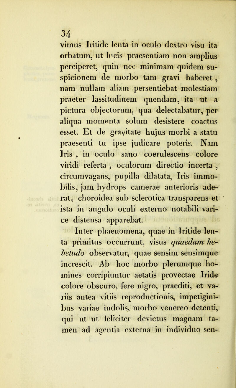 virnus Iritlde lenta iii oculo dextro visu ita orbatum, ut lucis praesentiaQi non amplius perciperet, quin nec minimam quidem su- spicionem de morbo tam gravi haberet, nam nullam aliam persentiebat molestiam praeter lassitudinem quendam, ita ut a pictura objectorum, qua deleclabatur, per aliqua momenta solum desistere coactus esset. Et de gravitate hujus morbi a statu praesenti tu ipse judicare poteris. Nam Iris y in oculo sano coerulescens colore viridi referta , oculorum directio incerta , circumvagans, pupilla dilatata, Iris immo- bihs, jam hydrops camerae anterioris ade- rat, choroidea sub sclerotica transparens et ista in angulo ocuU externo notabiU vari- ce distensa appareb^rt. Inter phaenomena, quae in Iritide len- ta primitus occurrunt, visus quaedam he- betudo observatur, quae sensim sensimque increscit. Ab hoc morbo plerumque ho- mines corripiuntur aetatis provectae Iride colore obscuro, fere nigro, praediti, et va- riis antea vitiis reproductionis, impetigini- bus variae indoUs, morbo venereo detenti, qui ut ut leUciter devictus magnam ta- meu ad agentia externa in individuo sen-