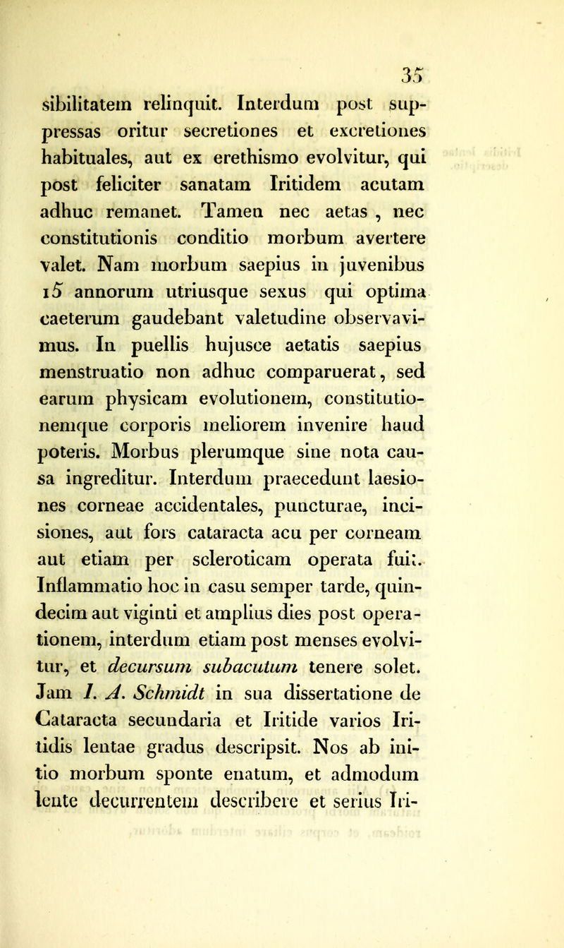 sibilitatem relinquit. Interduni poj>t sup- pressas oritur secretiones et excretiones habituales, aut ex erethismo evolvitur, qui post feUciter sanatam Iritidem acutam adhuc remanet. Tamen nec aetas , nec constitutionis conditio morbum avertere valet. Nam morbum saepius in juvenibus i5 annorum utriusque sexus qui optima caeterum gaudebant valetudine observavi- mus. In puellis hujusce aetatis saepius menstruatio non adhuc comparuerat, sed earum physicam evolutionem, constitutio- nemque corporis meUorem invenire haud poteris. Morbus plerumque sine nota cau- 5a ingreditur. Interdum praecedunt laesio- nes corneae accidentales, puncturae, inci- siones, aut fors cataracta acu per corneam aut etiam per scleroticam operata fui^. Inflammatio hoc in casu semper tarde, quin- decim aut viginti et ampUus dies post opera- tionem, interdum etiam post menses evolvi- tur, et decursum subacutum tenere solet. Jam /. Schmidt in sua dissertatione de Cataracta secundaria et Iritide varios Iri- tidis lentae gradus descripsit. Nos ab ini- tio morbum sponte enatum, et admodum leute decurrentem describere et serius Iri-
