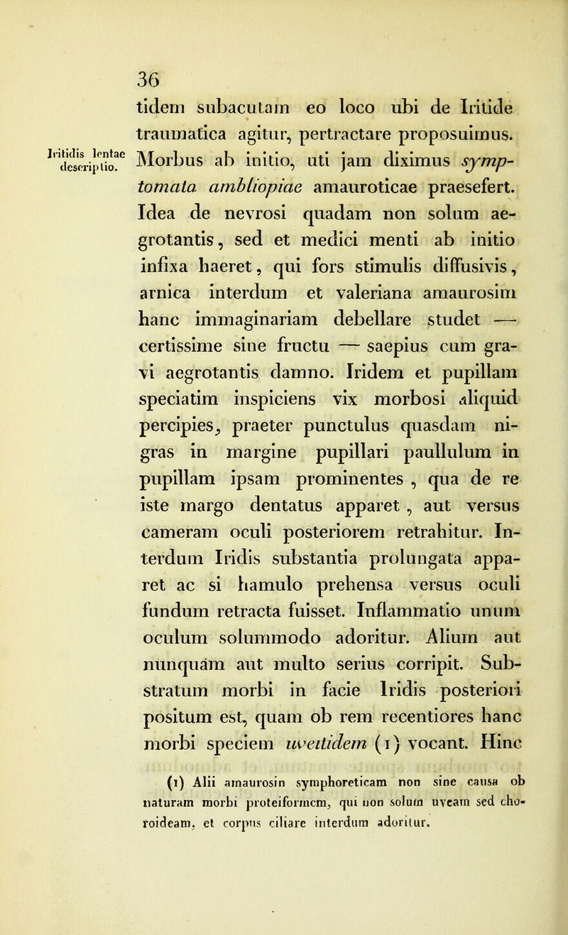 tidem subacutam eo loco ubi de Iritide traumatica agltur, pertractare proposuimus. ^'ciescri^^^^^^ Morbus ab ioitio, uti jam diximus symp- tomata ambliopiae amauroticae praesefert. Idea de nevrosi quadam non solum ae- grotantis, sed et medici menti ab initio infixa liaeret, qui fors stimulis diffusivis, arnica interdum et valeriana amaurosim hanc immaginariam debellare studet -— certissime sine fructu — saepius cum gra- vi aegrotantis clamno. Iridem et pupillam speciatim inspiciens vix morbosi .iliquid percipies^ praeter punctulus quasdam ni- gras in margine pupillari paullulum in pupillam ipsam prominentes , qua de re iste margo dentatus apparet ^ aut versus cameram oculi posteriorem retrahitur. In- terdum Iridis substantia prokingata appa- ret ac si hamulo prehensa versus ocuU fundum retracta fuisset. Inflammatio ununi oculum solummodo adoritur. AHurn aut nunquam aut multo serius corripit. Sub- stratum morbi in facie Iridis posteriori positum est, quam ob rem recentiores hanc morbi speciem uveitidem (i) vocant. Hinc (i) Alii arnaurosin symphoreticam non sine caiisa ob iiaturam morbi proteiformcra^ qui uon solum uvcara sed tho- roideam, et corpus ciliare interdum adorilur.