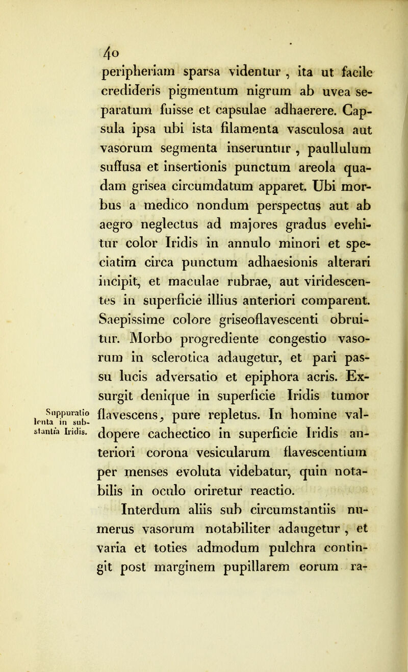 peripherlam sparsa videntur , ita ut facile credideris pigmentum nigrum ab uvea se- paratum fuisse et capsulae adhaerere. Cap- sula ipsa ubi ista filamenta vasculosa aut vasorum segmenta inseruntur , paullulum suffusa et insertionis punctum areola qua- dam grisea circumdatum apparet. Ubi mor- bus a medico nondum perspectus aut ab aegro neglectus ad majores gradus evehi- tur color Iridis in annulo minori et spe- ciatim circa punctum adhaesionis alterari iacipit, et maculae rubrae, aut viridescen- tes in superficie iUius anteriori comparent. Saepissime colore griseoflavescenti obrui- tur. Morbo progrediente congestio vaso- rum in sclerotica adaugetur, et pari pas- su lucis adversatio et epiphora acris. Ex- surgit denique in superficie Iridis tumor Snppuraiio flavesccns, pure repletus. In homine val- itantia iridis. dopcre cachcctico in superficie Iridis an- teriori corona vesicularum flavescentium per menses evoluta videbatur, quin nota- bilis in oculo oriretur reactio. Interdum ahis sub circumstantiis nu- merus vasorum notabiliter adaugetur , et varia et toties admodum pulchra contin- git post marginem pupillarem eorum ra-