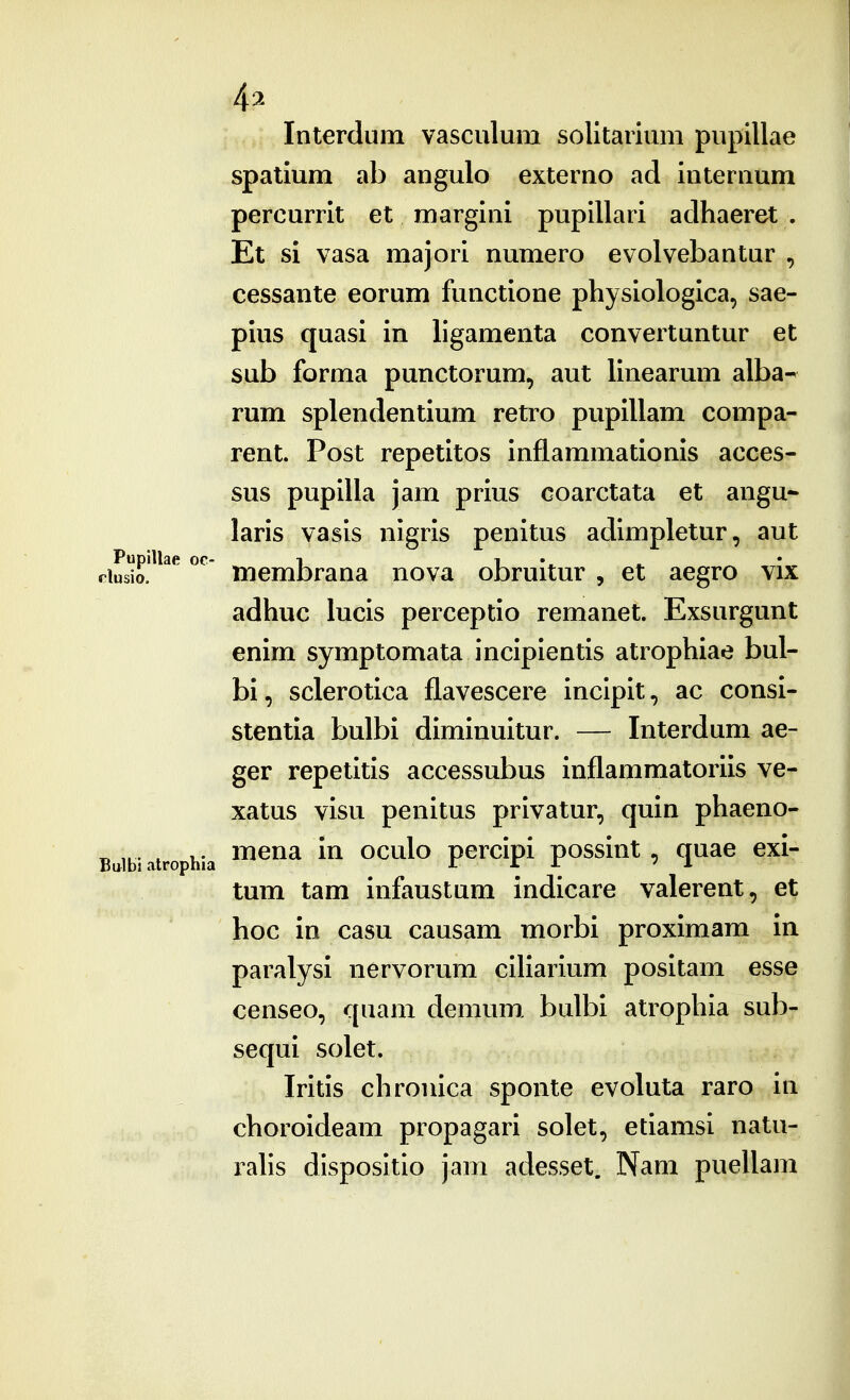 4^ Interdum vasculum solitaiium pupillae spatium ab angulo externo ad internum percurrit et margini pupillari adhaeret . Et si vasa majori numero evolvebantur , cessante eorum functione physiologica, sae- pius quasi in ligamenta convertuntur et sub forma punctorum, aut linearum alba- rum splendentium retro pupillam compa- rent. Post repetitos inflammationis acces- sus pupilla jam prius coarctata et angu- laris vasis nigris penitus adimpletur, aut dLm!^^^^ ^^ membrana nova obruitur , et aegro vix adhuc lucis perceptio remanet. Exsurgunt enim symptomata incipientis atrophiae bul- bi, sclerotica flavescere incipit, ac consi- stentia bulbi diminuitur. — Interdum ae- ger repetitis accessubus inflammatoriis ve- xatus visu penitus privatur, quin phaeno- Bttibi atrophia ^^^^ oculo pcrcipi possiut , quac exi- tum tam infaustum indicare valerent, et hoc in casu causam morbi proximam in paralysi nervorum ciliarium positam esse censeo, quam demum, bulbi atrophia sub- sequi solet. Iritis chrouica sponte evoluta raro in choroideam propagari solet, etiamsi natu- rahs dlspositio jam adesset. Nam puellam