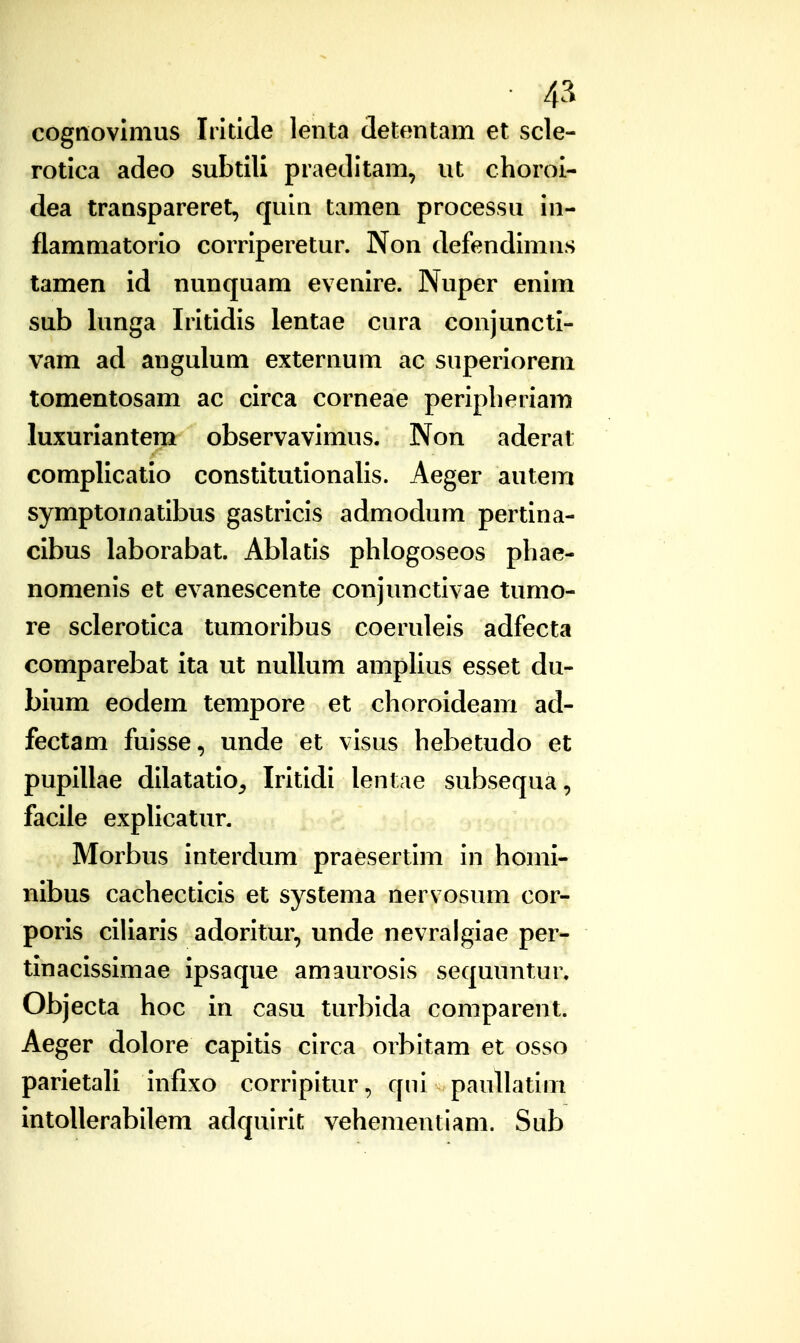 cognovlmus Intlde lenta detentam et scle- rotica adeo subtili praeditam, ut chorol- dea transpareret, quin tamen processu in- flammatorlo corriperetur. Non defendimns tamen Id nunquam evenlre. Nuper enim sub lunga Irltidis lentae cura conjunctl- vam ad angulum externum ac superiorem tomentosam ac clrca corneae peripberiam luxurlantem observavimus. Non aderat compllcatlo constltutlonalis. Aeger autem symptomatibus gastrlcis admodum pertlna- clbus laborabat. Ablatis phlogoseos phae- nomenis et evanescente conjunctivae tumo- re sclerotlca tumoribus coeruleis adfecta comparebat Ita ut nuUum amplius esset du- blum eodem tempore et choroldeam ad- fectam fuisse, unde et visus hebetudo et puplllae dllatatlo^ Irltldi lentae subsequa, faclle exphcatur. Morbus Interdum praesertim in homl- nlbus cachecticis et systema nervosum cor- porls clllaris adoritur, unde nevralgiae per- tinaclsslmae Ipsaque amaurosis sequuntur. Objecta hoc In casu turbida coniparent. Aeger dolore capitis circa orbitam et osso parletall infixo corripitur, qni paullatim intollerabilem adquirit vehementiam. Sub