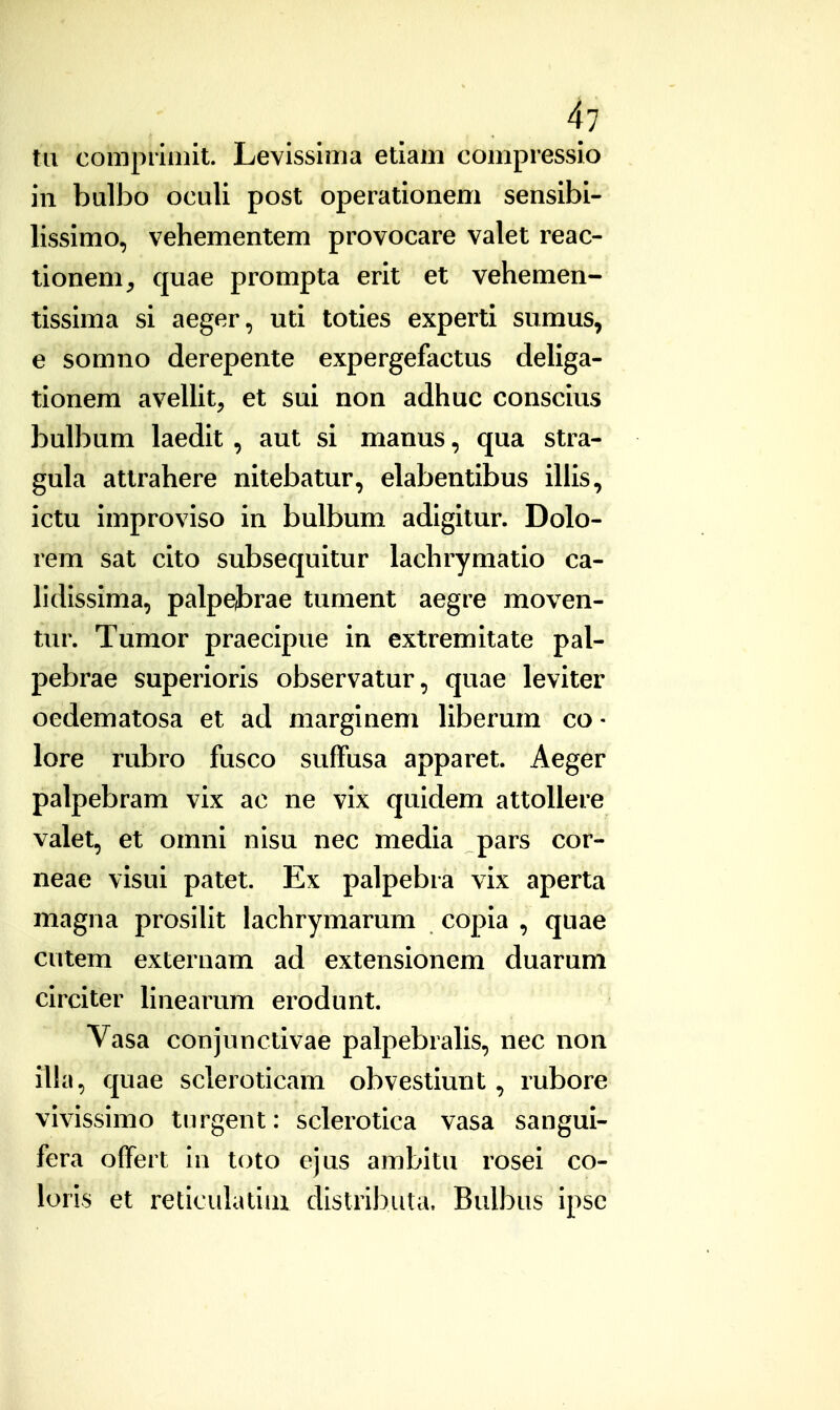 tii comprinnt. Levissima etiam compressio in bulbo oculi post operationem sensibi- lissimo, vehementem provocare valet reac- tionem^ quae prompta erit et vehemen- tissima si aeger, uti toties experti sumus, e somno derepente expergefactus deliga- tionem avellit, et sui non adhuc conscius bulbum laedit , aut si manus, qua stra- gula attrahere nitebatur, elabentibus illis, ictu improviso in bulbum adigitur. Dolo- rem sat cito subsequitur lachrymatio ca- lidissima, palpej)rae tument aegre moven- tur. Tumor praecipue in extremitate pal- pebrae superioris observatur, quae leviter oedematosa et ad marginem liberum co- lore rubro fusco suffusa apparet. Aeger palpebram vix ac ne vix quidem attollere valet, et omni nisu nec media pars cor- neae visui patet. Ex palpebra vix aperta magna prosilit lachrymarum copia , quae cutem externam ad extensionem duarum circiter linearum erodunt. Vasa conjunctivae palpebralis, nec non illa, quae scleroticam obvestiunt, rubore vivissimo turgent: sclerotica vasa sangui- fera ofTert in toto ejus ambitu rosei co- lorls et reticulatiui distribula, Bulbus ipsc