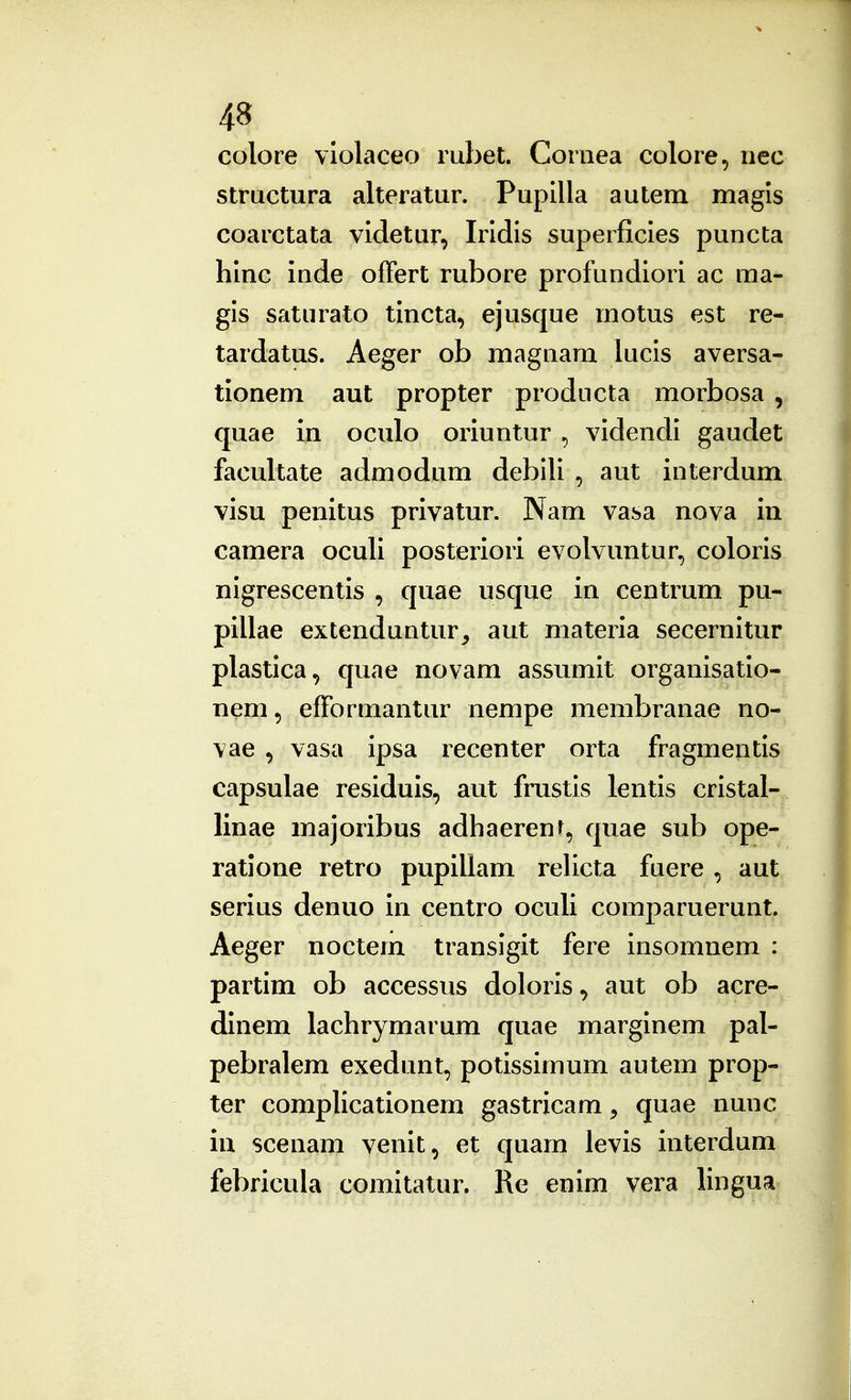 colore violaceo rubet. Coriiea colore, nec stractura alteratur. Pupilla autem magis coarctata videtur, Iridis superficies puncta hinc inde ofFert rubore profundiori ac ma- gis satiirato tincta, ejusque rnotus est re- tardatus. Aeger ob magnam lucis aversa- tionem aut propter producta morbosa , quae in oculo oriuntur ^ videndi gaudet facultate admodum debili , aut interdum visu penitus privatur. Nam vasa nova iu camera oculi posteriori evolvuntur, coloris nigrescentis , quae usque in centrum pu- pillae extenduntur^ aut materia secernitur plastica, quae novam assumit organisatio- nem, efFormantur nempe membranae no- vae , vasa ipsa recenter orta fragmentis capsulae residuis, aut frustis lentis cristal- linae majoribus adhaerent, quae sub ope- ratione retro pupillam reUcta fuere , aut serius denuo in centro ocuH comparuerunt. Aeger noctem transigit fere insomnem : partim ob accessus doloris, aut ob acre- dinem lachrymarum quae marginem pal- pebralem exedunt, potissimum autem prop- ter complicationem gastricam^ quae nunc iu scenam venit, et quam levis interdum febricula comitatur. Re enim vera lingua
