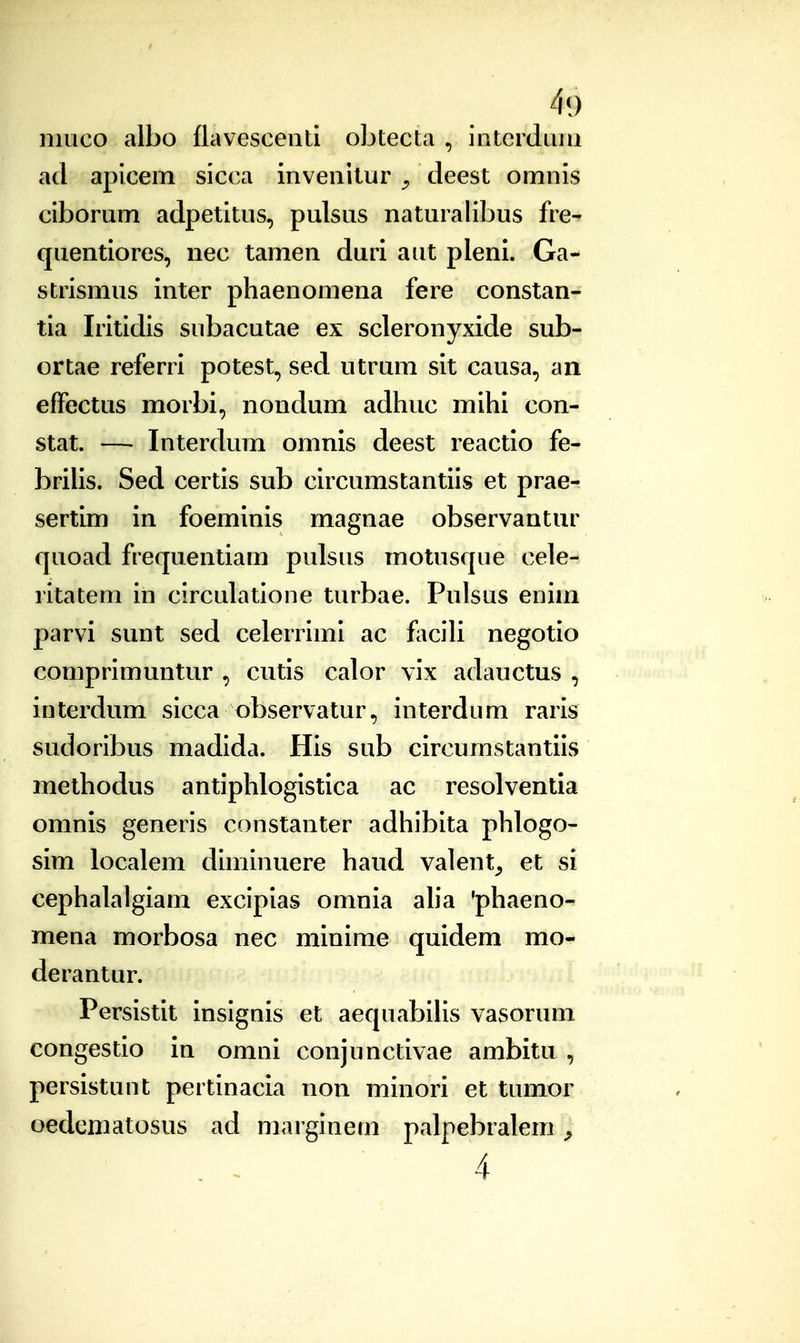 niLico albo flavesceiiti obtecta , iatcrdiiiii ad apicem sicca inveiiitur ^ deest omnis ciborum adpetitus, pulsus naturalibus fre- quentiores, nec tamen duri aut pleni. Ga- strismus inter phaenomena fere constan- tia Iritidis subacutae ex scleronyxide sub- ortae referri potest, sed utrum sit causa, an effectus morbi, nondum adhuc mihi con- stat. — Interdum omnis deest reactio fe- brilis. Sed certis sub circumstantiis et prae- sertim in foeminis magnae observantur quoad frequentiam pulsus motusque cele- ritatem in circulatione turbae. Pulsus enim parvi sunt sed celerrimi ac faciU negotio comprimuntur , cutis calor vix adauctus , interdum sicca observatur, interdum raris sudoribus madida. His sub circumstantiis methodus antiphlogistica ac resolventia omnis generis constanter adhibita phlogo- sim localem diminuere haud valent^, et si cephalalgiam excipias omnia aha 'phaeno- mena morbosa nec minime quidem mo- derantur. Persistit insignis et aequabilis vasorum congestio in omni conjunctivae ambitu , persistunt pertinacm non minori et tumor oedematosus ad marginem palpebralem ^ 4