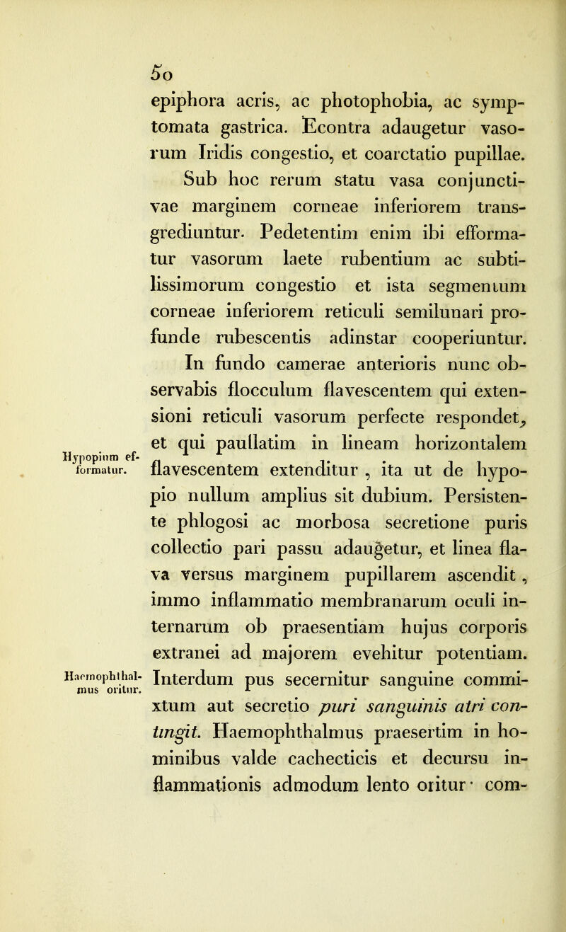 5^0 epiphora acrls, ac photophobia, ac symp- tomata gastrica. Econtra adaugetur vaso- rum Iridis congestio, et coarctatio pupillae. Sub hoc reram statu vasa conjuncti- vae marginem corneae inferiorem trans- grediuntur. Pedetentim enim ibi efforma- tur vasorum laete rubentium ac subti- lissimorum congestio et ista segmenium corneae inferiorem reticuU semihinari pro- funde rubescentis adinstar cooperiuntur. In fundo camerae anterioris nunc ob- servabis flocculum flavescentem qui exten- sioni reticuH vasorum perfecte respondet^ et qui paullatim in Hneam horizontalem Hypopinm ef- ... , , loimatur. flavescentem extenditur , ita ut de hypo- pio nuUum ampUus sit dubium. Persisten- te phlogosi ac morbosa secretione puris coUectio pari passu adaugetur, et hnea fla- va versus marginem pupillarem ascendit, immo inflammatio membranarum ocuh in- ternarum ob praesentiam hujus corporis extranei ad majorem evehitur potentiam. Haemophthai- Interdum pus secernitur saneuine commi- mus ontur. J- o xtum aut secretio puri sanguinis atri con- tingit. Haemophthalmus praesertim in ho- minibus valde cachecticis et decursu in- flammalionis admodum lento oiitur • com-