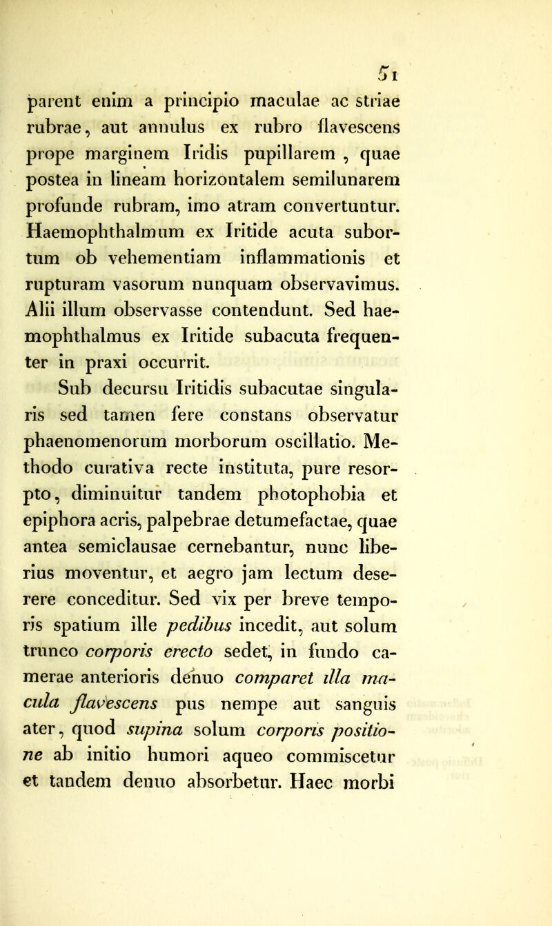 parent enlm a prlnciplo macalae ac striae rubrae, aut anoulus ex rubro flavescens prope marglQem Irlclis puplllarem , quae postea in lineam horlzontalem semilunareni profunde rubram, imo atram convertuntur. Haemophthalmum ex Irltide acuta subor- tum ob vehementiam inflammatlonis et rupturam vasorum nunquam observavimus. AHi illum observasse contendunt. Sed hae- mophthalmus ex Iritide subacuta frequea- ter in praxi occurrit. Sub decursu Irltidls subacutae singula- rls sed tamen fere constans observatur phaenomenorum morborum oscillatio. Me- thodo curativa recte instltuta, pure resor- pto, diminultur tandem photophobia et eplphora acris, palpebrae detumefactae, quae antea semiclausae cernebantur, nunc libe- rlus moventur, et aegro jam lectum dese- rere conceditur. Sed vlx per breve tempo- ris spatium ille pedibus Incedlt, aut solum trunco corporis erecto sedet, in fundo ca- merae anterioris dehuo comparet illa ma- cula ftavescens pus nempe aut sanguis ater, quod supina solum corporis positio- ne ab initio humori aqueo commiscetur €t tandem denuo absorbetur. Haec morbi