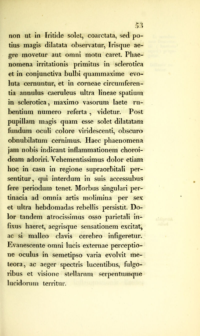 non ut in Irltlde solet, coarctata, sed po- tlus magis dilatata observatur, Irlsque ae- gre movetur aut omni motu caret. Phae- nomena irritationls primitus in sclerotlca et in conjunctiva bulbi quammaxlme evo- luta cernuntur, et in corneae circumferen- tia annulus caeruleus ultra lineae spatium in sclerotica, maximo vasorum laete ru- bentium numero referta , videtur. Post pupillam magls quam esse solet dllatatam fundum oculi colore vlrldescentl, obscuro obnubllatum cernlmus. Haec phaenomena jam nobls Icdlcant inflammationem choroi- deam adoriri. Vehementlssimus dolor etiam hoc in casu in reglone supraorbitali per- sentitur, qui interdum in suis accessubus fere periodum tenet. Morbus slngulari per- tinacia ad omnia artls molimina per sex et ultra hebdomadas rebellls perslstit. Do- lor tandem atroclsslmus osso parletali In- fixus haeret, aegrisque sensatlonem excltat^ ac si malleo clavls cerebro infigeretur. Evanescente omni kicls externae perceptlo- ne oculus in semetipso varla evolvlt me- teora, ac aeger spectrls lucentlbus, fulgo- ribus et visione stellarum serpentumque lucldorum terrltur.
