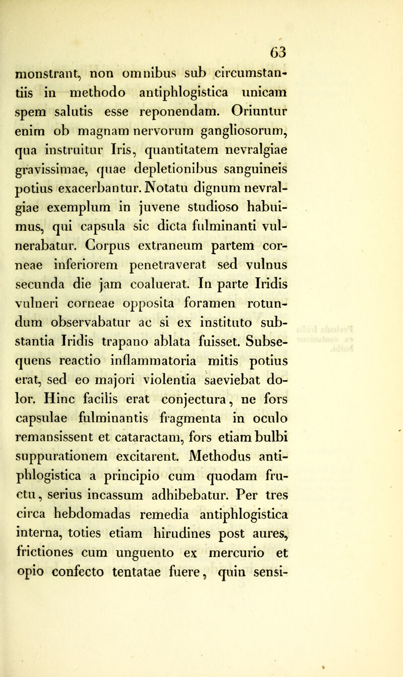 monstrant, non omnlbus sub clrcumstan- tils in methodo antlplilogistlca unicam spem salutls esse reponendam. Orluntur enlm ob magnam nervorum gangllosorum, qua instrultur Irls, quantitatem nevralgiae gravlsslmae, quae depletionlbus sanguinels potlus exacerbantur. Notatu dignum nevral- giae exemplum in juvene studloso habul- mus, qui capsula sic dlcta fulminanti vul- nerabatur. Corpus extraneum partem cor- neae inferiorem penetraverat sed vulnus secunda dle jam coaluerat. In parte Iridls vuhierl corneae opposlta foramen rotun- dum observabatur ac sl ex instituto sub- stantla Iridis trapano ablata fuisset. Subse- quens reactlo inflammatoria mitis potlus erat, sed eo majori violentla saevlebat do- lor. Hlnc facllis erat conjectura, ne fors capsulae fulmlnantis fragmenta in oculo remanslssent et cataractam, fors etlambulbi suppuratlonem excltarent. Methodus anti- phloglstlca a prlnclpio cum quodam fru- ctu, serius incassum adhlbebatur. Per tres circa hebdomadas remedia antlphloglstica interna, toties etlam hirudlnes post aures, frlctlones cum unguento ex mercurio et opio confecto tentatae fuere^ quin sensi-