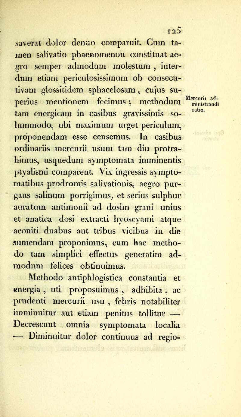 1^5 saverat dolor denuo comparult. Cum ta- men salivatio pliaenomenon constituat ae- gro semper admodum molestum , inter- dum etiam periculosissimum ob consecu- tivam glossitidem spliacelosam cujus su- perius mentionem fecimus methodum ^mhlCtrandi tam energicam in casibus gravissimis so- lummodo, ubi maximum urget periculum, proponendam esse censemus. In casibus ordinariis mercurii usum tam diu protra- himus, usquedum symptomata imminentis ptyaiismi comparent. Vix ingressis sympto- matibus prodromls saUvationis, aegro pur-  gans salinum porrigimus^ et serius sulphur auratum antimonii ad dosim grani unius et anatica dosi extracti hyoscyami atque aconiti duabus aut tribus vicibus in die sumendam proponimus, cum hac metho- do tam simplici effectus generatim ad- modum felices obtinuimus. Methodo antiphlogistica constantia et energia , uti proposuimus , adhibita , ac prudenti mercurii usu , febris notabihter imminuitur aut etiam penitus toUitur — Decrescunt omnia symptomata localia ■— Diminuitur dolor continuus ad regio-