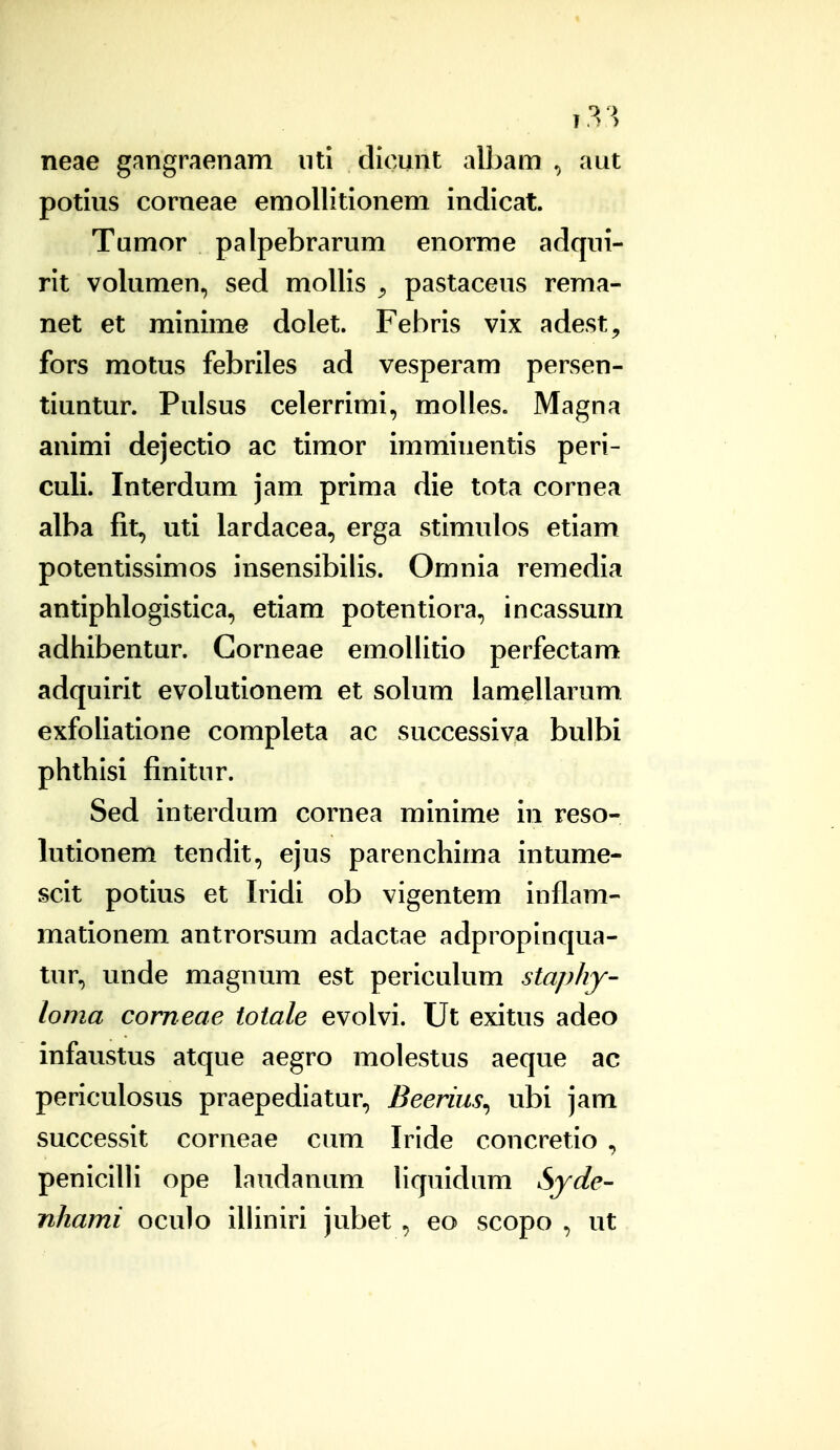 neae gangraeiiam iiti dicunt albam , aut potius corneae eniollitionem indicat. Tumor palpebrarum enorme adqui- rit volumen, sed mollis ^ pastaceus rema- net et minime dolet. Febris vix adest^ fors motus febriles ad vesperam persen- tiuntur. Pulsus celerrimi, molles. Magna animi dejectio ac timor imminentis peri- culi. Interdum jam prima die tota cornea alba fit, uti lardacea, erga stimulos etiam potentissimos insensibilis. Omnia remedia antiphlogistica, etiam potentiora, incassum adhibentur. Gorneae emollitio perfectam adquirit evolutionem et solum iamellarum exfoliatione completa ac successiva bulbi phthisi finitur. Sed interdum cornea minime in reso- lutionem tendit, ejus parenchima intume- scit potius et Iridi ob vigentem inflam- mationem antrorsum adactae adpropinqua- tur, unde magnum est periculum staphy- loma corneae toiale evolvi. Ut exitus adeo infaustus atque aegro molestus aeque ac periculosus praepediatur, Beerius^ ubi jam successit corneae cum Iride concretio , penicilli ope laudanum liquidum Syde- nhami oculo illiniri jubet , eo scopo , ut