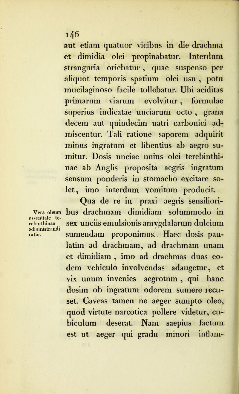 atit etiam quatuor viclbus m die drachma et dimidia olei propinabatur. Interdum stranguria oriebatur, quae suspenso per aliquot temporis spatium olei usu , potu mucilaginoso facile tollebatur. Ubi aciditas primarum viarum evolvitur , formulae superius indicatae unciarum octo , grana decem aut quindecim natri carbonici ad- miscentur. Tali ratione saporem adquirit minus ingratum et libentius ab aegro su- mitur. Dosis unciae unius olei terebinthi- nae ab Anglis proposita aegris ingratum sensum ponderis in stomacho excitare so- let, imo interdum vomitum producit. Qua de re in praxi aegris sensiliori- Vera oieum bus drachmam dimidiam solummodo in essentiale te- , , -. ^ i i • rebmthinae scx uucHS emulsionis amvgdalarum dulcmm administrandi • tt i • ratio. sumendam proponimus. Haec dosis pau- latim ad drachmam, ad drachmam unam et dimidiam , imo ad drachmas duas eo- dem vehiculo involvendas adaugetur, et vix unum invenies aegrotum , qui hanc dosim ob ingratum odorem sumere recu- set. Gaveas tamen ne aeger sumpto oleo, quod virtute narcotica pollere videtur, cu- biculum deserat. Nam saepius factum est ut aeger qui gradu minori inflam-