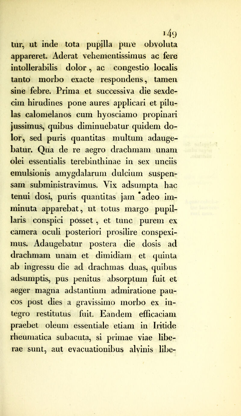 tur, ut inde tota pupllla pure obvoluta appareret. Aderat vehementissimus ac fere intollerabilis dolor, ac congestio localis tanto morbo exacte respondens, tamen sine febre. Prima et successiva die sexde- cim hirudines pone aures appUcari et pilu- las calomelanos cum hyosciamo propinari jussimus, quibus diminuebatur quidem do- lor, sed puris quantitas multum adauge- batur. Qua de re aegro drachmam unam olei essentiaUs terebinthinae in sex unciis emulsionis amygdalarum dulcium suspen- sam subministravimus. Vix adsumpta hac tenui dosi, puris quantitas jarn *adeo im- minuta apparebat, ut totus margo pupil- laris conspici posset , et tunc purem ex camera ocuU posteriori prosiUre conspexi- mus. Adaugebatur postera die dosis ad drachmam unam et dimidiam et quinta ab ingressu die ad drachmas duas, quibus adsumptis, pus penitus absorptum fuit et aeger magna adstantium admiratione pau- cos post dies a gravissirno morbo ex in- tegro restitutus fuit. Eandem efficaciani praebet oleum essentiale etiam in Iritide rheumatica subacuta, si primae viae libe- rae sunt, aut evacuationibus alvinis libe-
