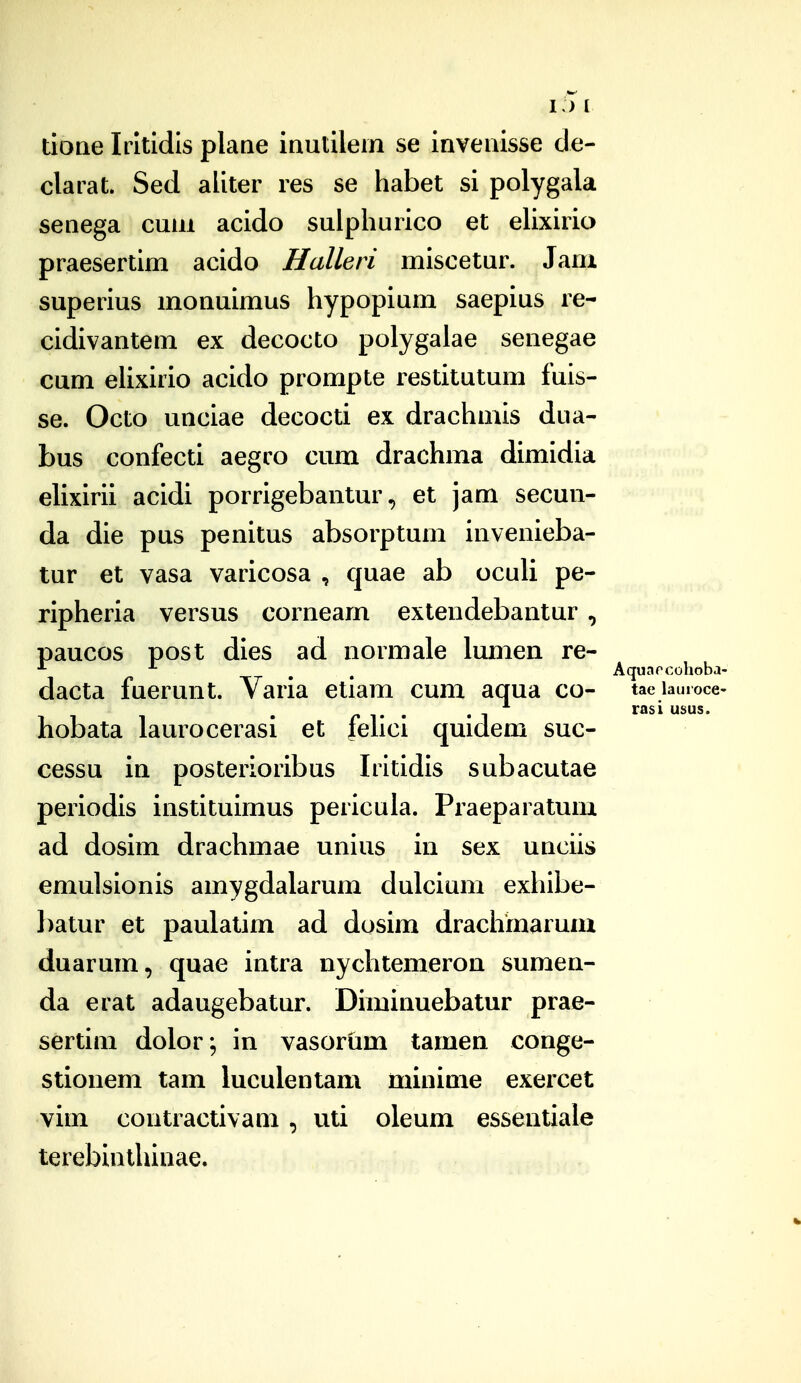 i:>i doae Irltldls plane inutllein se Invenlsse de- clarat. Sed allter res se habet sl polygala senega cum acldo sulphurlco et ehxirio praesertim acido Halleri mlscetur. Jam superlus monulmus hypoplum saeplus re- cldivantem ex decocto polygaiae senegae cum elixirio acido prompte restitutum fuis- se. Octo unciae decocti ex drachmis dua- bus confecti aegco cum drachma dimldia eUxIrii acldi porrigebantur, et jam secun- da dle pus penitus absorptum invenieba- tur et vasa varicosa , quae ab ocuH pe- ripherla versus cornearn extendebantur, paucos post dies ad normale lumen re- ^ ^ Aquarcohoba- dacta fuerunt. Varia etlam cum aqua co- tae iauioce- . -1 ^^si usus. hobata laurocerasi et fehci quidem suc- cessu in posterioribus Irltldls subacutae periodls instltulmus perlcula. Praeparatum ad doslm drachmae unlus in sex unciis emulslonis amygdalarum dulcium exhlbe- l)atur et paulatim ad dosim draclimarum duarum, quae intra iiychtemeron sumen- da erat adaugebatur. Diminuebatur prae- sertim dolor; in vasorum tamen conge- stionem tam luculentam minime exercet vim contractlvam, uti oleum essentiale terebinthinae.