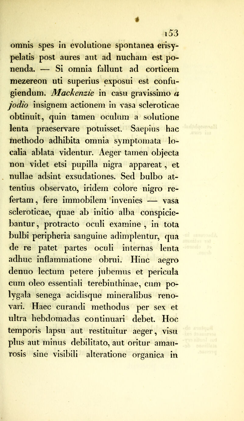 omnis spes in evolutione spontanea eiisy- pelatis post aures aut ad nucham est po- nenda. — Si omnia fallunt ad corticem mezereon uti superius exposui est confu- giendum. Mackenzie in casu gravissimo a jodio insignem actioneni in vasa scleroticae obtinuit, quin tamen oculum a solutione lenta praeservare potuisset. Saepius hac methodo adhibita omnia symptomata lo- calia ablata videntur. Aeger tamen objecta non videt etsi pupilla nigra appareat, et nullae adsint exsudationes. Sed bulbo at- tentius observato, iridem colore nigro re- fertam, fere immobilem invenies — vasa scleroticae, quae ab initio alba conspicie- bantur, protracto ocuU examine , in tota bulbi peripheria sanguine adimplentur, qua de re patet partes oculi internas lenta adhuc inflammatione obrui. Hinc aegro denuo lectum petere jubemus et pericula cum oleo essentiaH terebinthinae, cum po- lygala senega acidisque mineralibus reno- vari. Haec curandi methodus per sex et ultra hebdomadas continuari debet. Hoc temporis lapsu aut restituitur aeger, visu phis aut minus debihtato, aut oritur amau- rosis sine visibiU aUeratione organica in