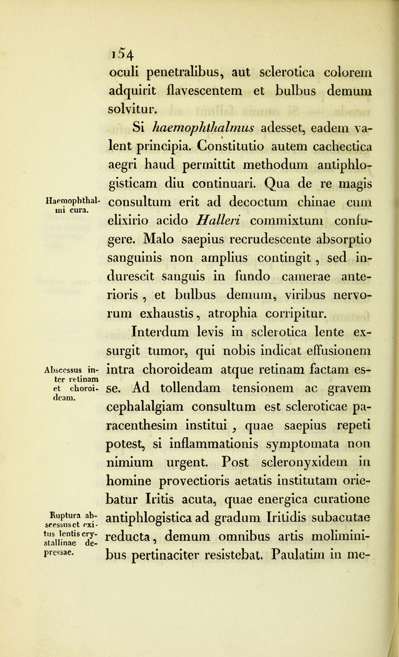 oculi peiietrallbus, aut sclerotica colorem adquirit flavescentem et bulbus demum solvitur. Si haemophthalmus adesset, eadem va- lent principia. Constitutio autem cachectica aegri haud permittit methodum anliphlo- gisticam diu continuari. Qua de re magis Haemophthai- cousultum crit ad dccoctum chinae cum mi cura. elixirio acido Halleri commixtum confu- gere. Malo saepius recrudescente absorptio sanguinis non amphus contingit, sed in- durescit sanguis in fundo camerae ante- rioris , et bulbus demum, viribus nervo- rum exhaustis, atrophia corripitur. Interdum levis in sclerotica lente ex- surgit tumor, qui nobis indicat effusionem Abscessus in- intra choroidcam atque retinam factam es- ter retinam ^ , . et choroi. sc. Ad tollendam tensionem ac gravem cephalalgiam consultum est scleroticae pa- racenthesim institui ^ quae saepius repeti potest, si inflammationis symptomata non nimium urgent. Post scleronyxidem in homine provectioris aetatis institutam orie- batur Iritis acuta, quae energica curatione Ruptura ab- antiphlodstica ad eradum Iritidis subacutae scessuset exi- i: o o tus lentiscry. reducta, dcmum omnibus artis moHmini- stalluiae ae-  pressae. j^^g pertinacitcr resistebat. Paulatim in me-
