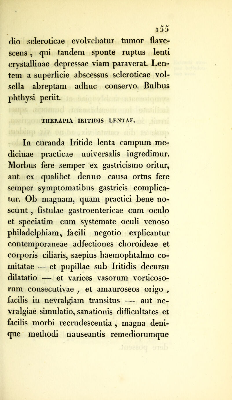 dlo scleroticae evolvebatur tumor flave- scens , qui tandem sponte ruptus lenti crystallinae depressae vlam paraverat. Len- tem a superficle abscessus sclerotlcae vol- sella abreptam adhuc conservo. Bulbus phthysi perlit. THERAPIA IRITIDIS LENTAE. In curanda Iritide lenta campum me- dicinae practlcae unlversalis ingredimur. Morbus fere semper ex gastricismo oritur, aut ex qualibet denuo causa ortus fere semper symptomatlbus gastrlcls complica- tur. Ob magnam, quam practlci bene no- scunt, fistulae gastroenterlcae cum oculo et speciatlm cum systemate oculi venoso phlladelphiam, facili negotio expllcantur contemporaneae adfectiones choroideae et corporis clUaris, saepius haemophtalmo co- mitatae — et pupIUae sub Iritidis decursu dilatatlo — et varices vasorum vortlcoso- rum consecutivae ^ et amauroseos origo , facllls in nevralgiam transltus — aut ne- vralgiae slmulatlo, sanationis difficultates et faciUs morbi recrudescentia , magna deni- que methodi nauseantis remediorumque