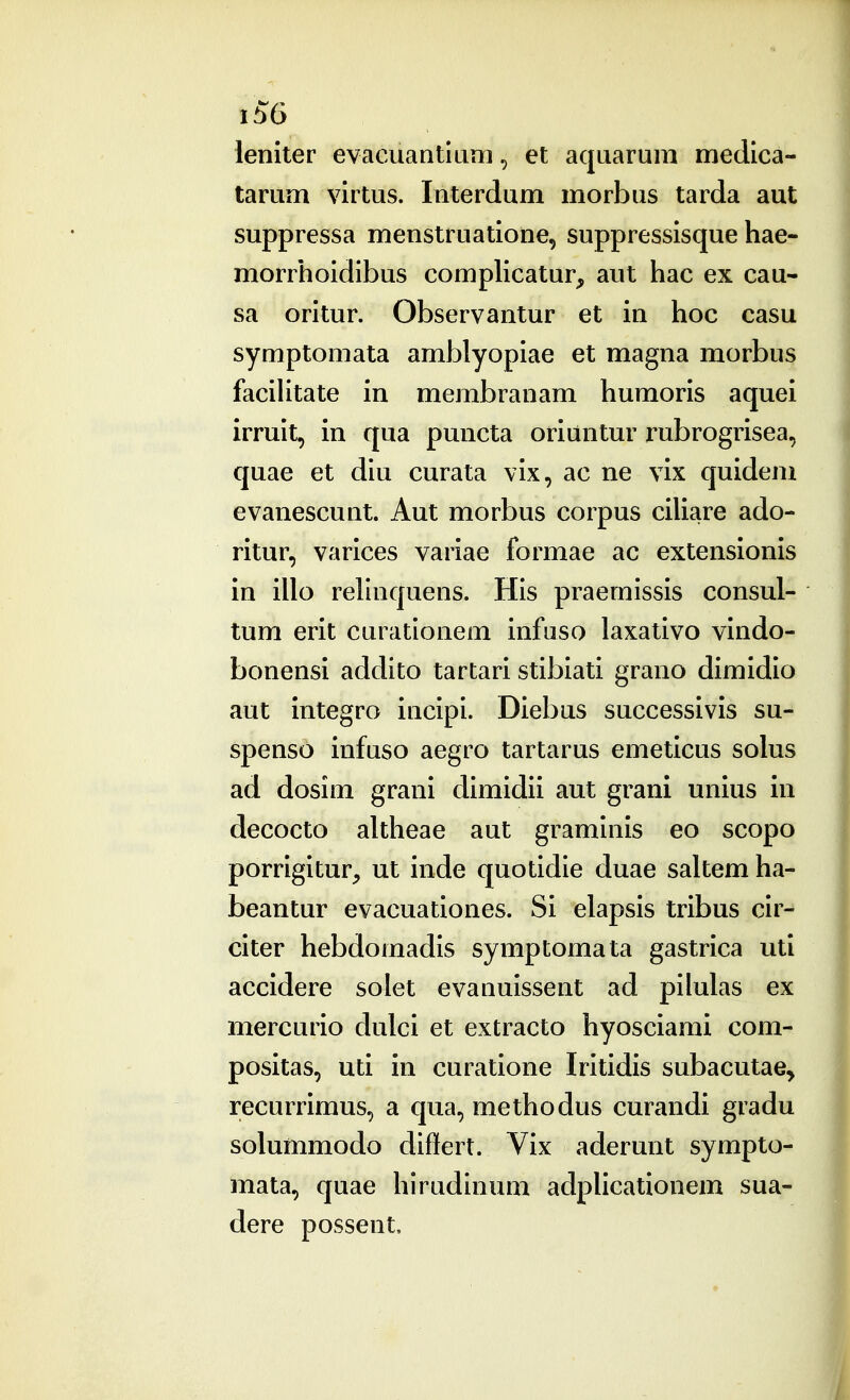 leniter evacuantium, et aquarura medica- tarum virtus. Interdum morbus tarda aut suppressa menstruatione, suppressisque hae- morrhoidibus compHcatur, aut hac ex cau- sa oritur. Observantur et in hoc casu symptomata amblyopiae et magna morbus faciUtate in membranam humoris aquei irruit, in qua puncta oriuntur rubrogrisea, quae et diu curata vix, ac ne vix quidem evanescunt. Aut morbus corpus ciUare ado- ritur, varices variae formae ac extensionis in illo rehnquens. His praernissis consul- tum erit curationem infuso laxativo vindo- bonensi addito tartari stibiati grano dimidio aut integro incipi. Diebus successivis su- spenso infuso aegro tartarus emeticus solus ad dosim grani dimidii aut grani unius in decocto altheae aut graminis eo scopo porrigitur, ut inde quotidie duae saltem ha- beantur evacuationes. Si elapsis tribus cir- citer hebdomadis symptomata gastrica utl accidere solet evanuissent ad pilulas ex mercurio dulci et extracto hyosciami com- positas, uti in curatione Iritidis subacutae^ recurrimus, a qua, methodus curandi gradu solummodo differt. Vix aderunt sympto- mata, quae hirudinum adpHcationem sua- dere possent.
