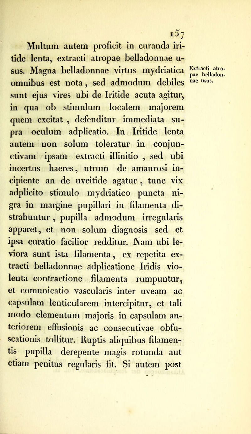 137 usus. Multum autem proficit in curanda iri- tide lenta, extracti atropae belladonnae u- sus. Magna belladonnae virtus mydriatica pa^THiadon- omnibus est nota, sed admodum debiles sunt ejus vires ubi de Iritide acuta agitur, in qua ob stimulum localem majorem quem excitat , defenditur immediata su- pra oculum adplicatio. In Iritide lenta autem non solum toleratur in conjun- ctivam ipsam extracti illinitio , sed ubi incertus haeres, utrum de amaurosi in- cipiente an de uveitide agatur , tunc vix adplicito stimulo mydriatico puncta ni- gra in margine pupillari in filamenta di- strahuntur, pupilla admodum irregularis apparet, et non solum diagnosis sed et ipsa curatio facilior redditur. Nam ubi le- viora sunt ista filamenta, ex repetita ex- tracti belladonnae adplicatione Iridis vio- lenta contractione fiiamenta rumpuntur, et comunicatio vascularis inter uveam ac capsulam lenticularem intercipitur, et tali modo elementum majoris in capsulam an- teriorem effusionis ac consecutivae obfu- scationis toUitur. Ruptis ahquibus filamen- tis pupilla derepente magis rotunda aut etiam penitus regularis fit. Si autem post