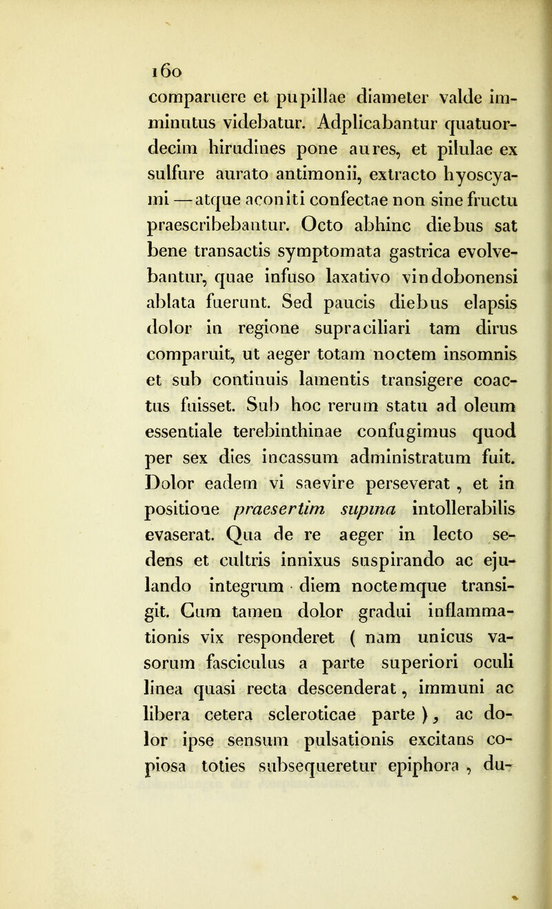 i6o compamere et pupillae diameter valde Im- minutus videbatur. Adplicabantur quatuor- decim hirudines pone aures, et pilulae ex sulfure aurato antimonii, extracto hyoscya- mi —atque aconiti confectae non sine fructu praescribebantur. Octo abhinc diebiis sat bene transactis symptomata gastrica evolve- bantur, quae infuso laxativo vindobonensi ablata fuerunt. Sed paucis diebus elapsis dolor in regione supracihari tam dirus comparuit, ut aeger totam noctem insomnis et sub continuis lamentis transigere coac- tus fuisset. Sub hoc rerum statu ad oleum essentiale terebinthinae confugimus quod per sex dles incassum adminlstratum fuit. Dolor eadem vi saevire perseverat , et in positioue pmesertim siipma intollerabiUs evaserat. Qua de re aeger in lecto se- dens et cultris innixus suspirando ac eju- lando integrum diem noctemque transi- git. Gum tamen dolor gradui inflamma- tionis vix responderet ( nam unicus va- sorum fasclculus a parte superiori oculi linea quasi recta descenderat, immuni ac libera cetera scleroticae parte ) ^ ac do- lor ipse sensum pulsationis excitans co- piosa toties subsequeretur epiphora , du-