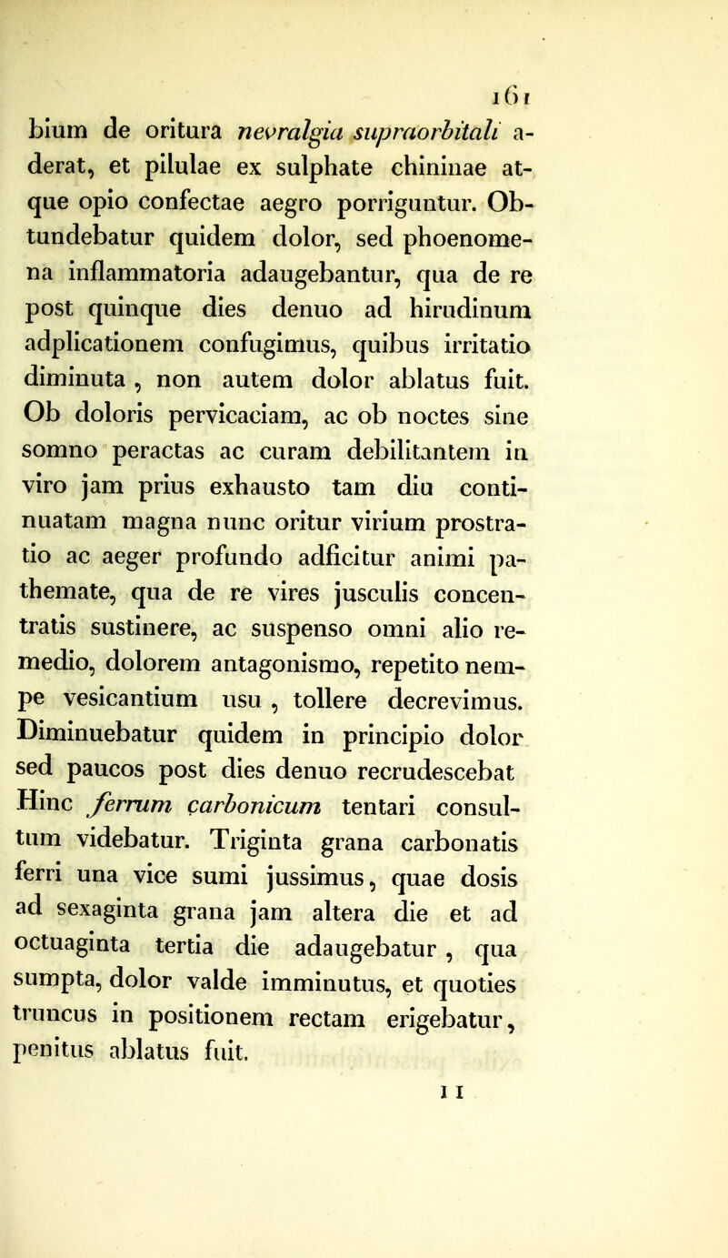 blum de oritura nevralgia siipraorbitali a- derat, et pilulae ex sulphate chininae at- que opio confectae aegro porriguntur. Ob- tundebatur quidem dolor, sed phoenome- na inflammatoria adaugebantur, qua de re post quinque dies denuo ad hirudinum adplicationem confugimus, quibus irritatio diminuta , non autem dolor ablatus fuit. Ob doloris pervicaciam, ac ob noctes sine somno peractas ac curam debiUtantem in viro jam prius exhausto tam diu conti- nuatam magna nunc oritur virium prostra- tio ac aeger profundo adficitur animi pa- themate, qua de re vires jusculis concen- tratis sustinere, ac suspenso omni alio re- medio, dolorem antagonismo, repetito nem-- pe vesicantium usu , toUere decrevimus. Diminuebatur quidem in principio dolor sed paucos post dies denuo recrudescebat Hinc fernim carbonicum tentari consul- tum videbatur. Triginta grana carbonatis ferri una vice sumi jussimus, quae dosis ad sexaginta grana jam altera die et ad octuaginta tertia die adaugebatur , qua sumpta, dolor valde imminutus, et quoties truncus in positionem rectam erigebatur, penitus ablatus fuit. II