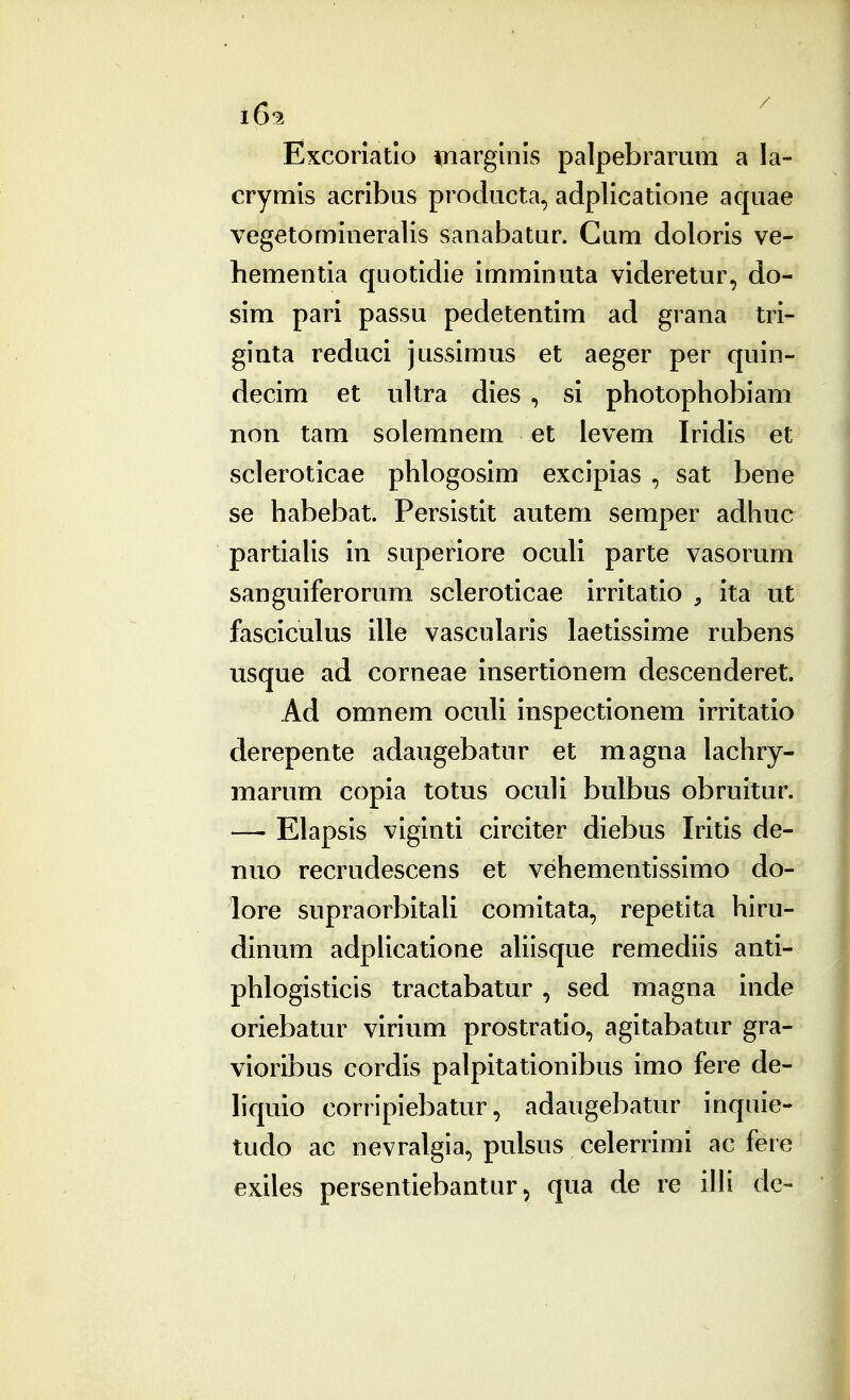 Excoriatlo inarguiis palpebrarum a la- crymis acribus producta, adplicatione aquae vegetomineralis sanabatur. Cum doloris ve- hementia quotidie imminuta videretur, do- sim pari passu pedetentim ad grana tri- ginta reduci jussimus et aeger per quin- decim et ultra dies , si photophobiam non tam solemnem et levem Iridis et scleroticae phlogosim excipias , sat bene se habebat. Persistit autem semper adhuc partialis in superiore ocuh parte vasorum sanguiferorum scleroticae irritatio , ita ut fasciculus ille vascularis laetissime rubens usque ad corneae insertionem descenderet. Ad omnem ocuh inspectionem irritatio derepente adaugebatur et magna lachry- marum copia totus oculi bulbus obruitur. — Elapsis viginti circiter diebus Iritis de- nuo recrudescens et vehementissimo do- lore supraorbitali comitata, repetita hiru- dinum adplicatione ahisque remediis anti- phlogisticis tractabatur, sed magna inde oriebatur virium prostratio, agitabatur gra- vioribus cordis palpitationibus imo fere de- hquio corripiebatur, adaugebatur inquie- tudo ac nevralgia, pulsus celerrimi ac fere exiles persentiebantur ^ qua de re illi de-