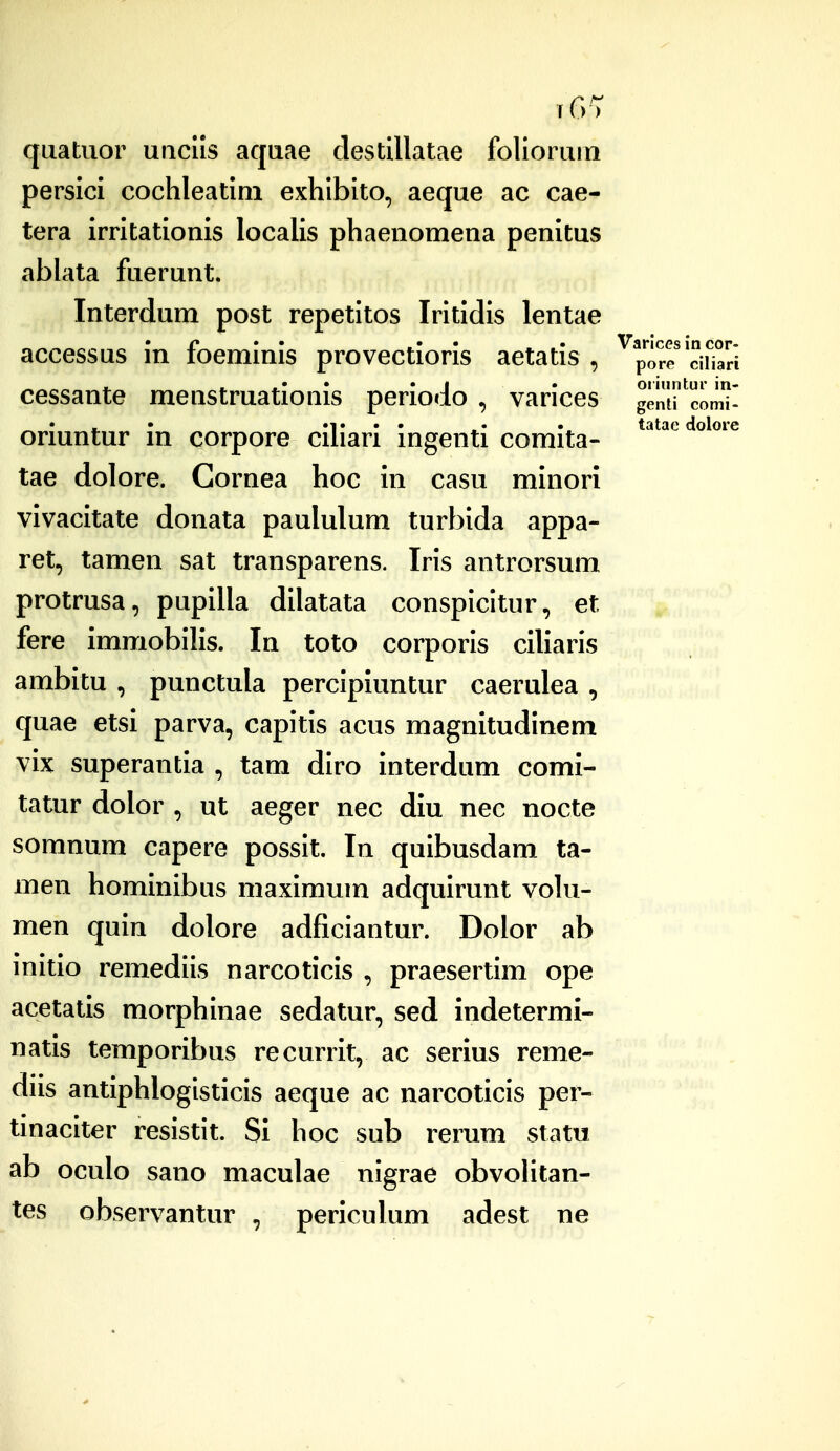 )) quatuor uiiclls aquae clestillatae folloruin persici cochleatim exhlbito, aeque ac cae- tera irritationis localis phaenomena penitus ablata fuerunt. Interdum post repetitos Iritldis lentae accessQS in foemlnis provectioris aetatis , cessante menstruationis periodo , varices oriuntur in corpore ciliari ingenti comita- tae dolore. Gornea hoc in casu minori vivacitate donata paululum turbida appa- ret, tamen sat transparens. Iris antrorsum protrusa, pupilla dilatata conspicitur, et fere immobilis. In toto corporis ciliaris ambitu , punctula percipiuntur caerulea , quae etsi parva, capitis acus magnitudinem vix superantia , tam diro interdum comi- tatur dolor , ut aeger nec diu nec nocte somnum capere possit. In quibusdam ta- men hominibus maximum adquirunt volu- men quin dolore adficiantur. Dolor ab initio remediis narcoticis , praesertim ope acetatis morphinae sedatur, sed indetermi- natis temporibus recurrit, ac serius reme- diis antiphloglsticis aeque ac narcoticis per- tinaciter resistit. Si hoc sub rerum statu ab oculo sano maculae nlgrae obvolitan- tes observantur , periculum adest ne Varlces in cor- pore ciliari oi iuntur in- genti comi- tatae dolore