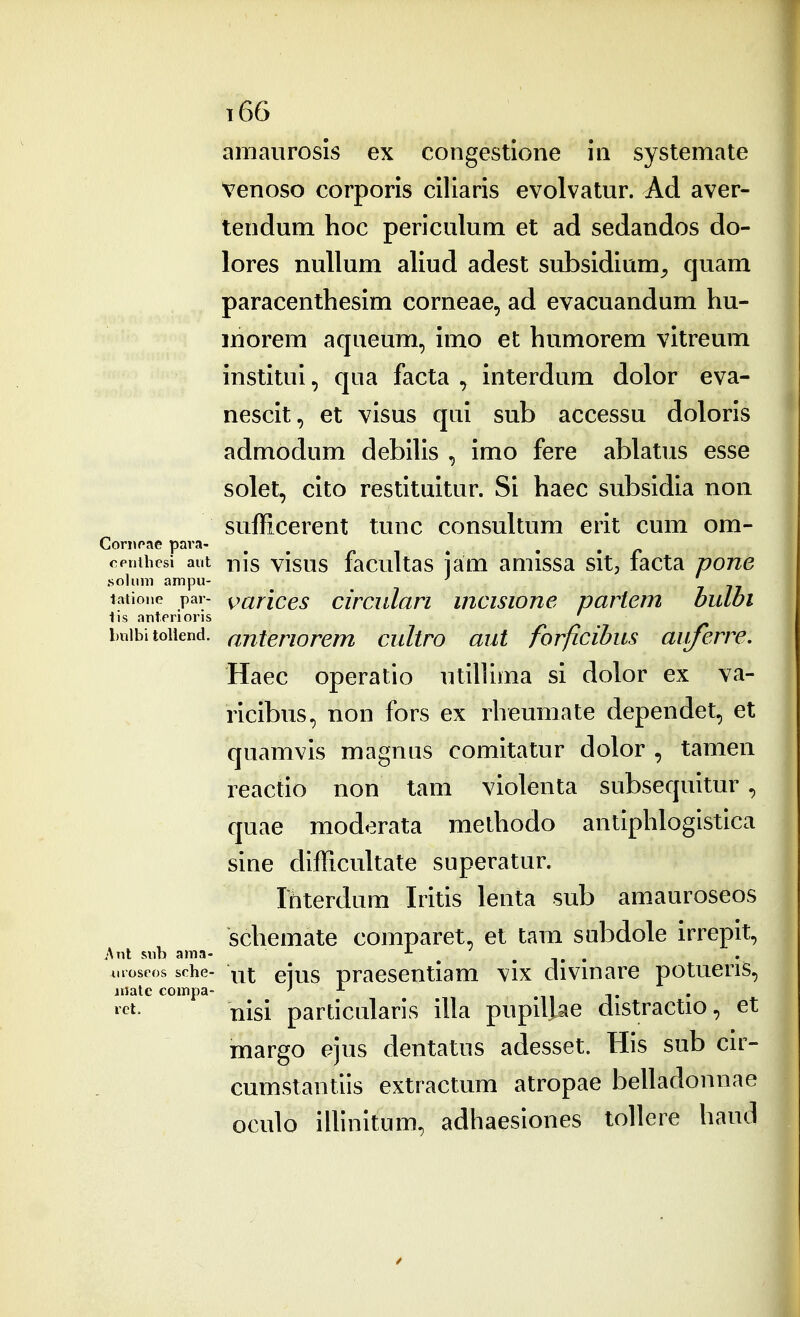amaiirosis ex congestione in systemate Venoso corporis ciliaris evolvatur. Ad aver- tendum hoc periculum et ad sedandos do- lores nullum aliud adest subsidium^ quam paracenthesim corneae, ad evacuandum hu- morem aqueum, imo et humorem vitreum institui, qua facta , interdum dolor eva- nescit, et visus qui sub accessu doloris admodum debilis , imo fere ablatus esse solet, cito restituitur. Si haec subsidia noii sufficerent tunc consultum erit cum om- opnibcsi aut nJs visus facultas lam amissa sit, facta pone .soliini ampu- ^ tatione par- ^arlces circiilari incisione partem bulbi lis anterioris ' imibitoiiend. anteriorem cultro aut forficibus auferre. Haec operatio utillima si dolor ex va- ricibus, non fors ex rheumate dependet, et quamvis magnus comitatur dolor , tamen reactio non tam violenta subsequitur, quae modorata methodo antiphlogistica sine difficultate superatur. Ibterdum Iritis lenta sub amauroseos schemate comparet, et tam subdole irrepit, Sw\ sub ama- . . i. . uioseos sche- \yx. eius praescntiam vix divmare potuens, niatc compa- -■- ii t ^^t- nisi particularis illa pupillae distractio, et margo ejus dentatus adesset. His sub cu^- cumstantiis extractum atropae belladonnae oculo illinitum, adhaeslones tollere haud