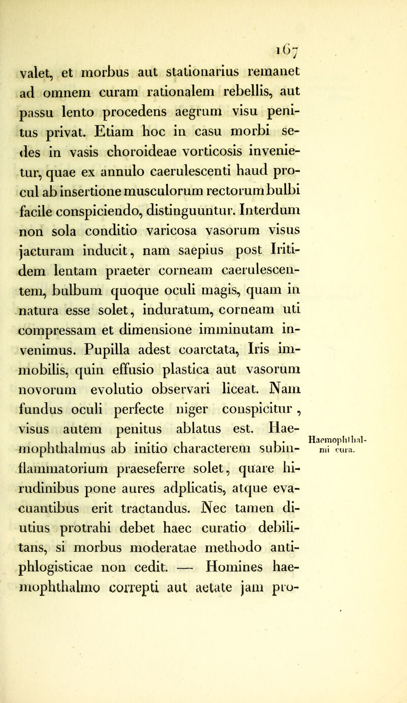 .07 valet, et morbus aut stationarius remauet ad omnem curam rationalem rebellis, aut passu lento procedens aegrum visu peni- tus privat. Etiam hoc in casu morbi se- des in vasis choroideae vorticosis invenie- tur, quae ex annulo caerulescenti haud pro- cul ab insertione musculorum rectorumbulbi facile cottspiciendo, distinguuntur. Interdum non sola conditio varicosa vasorum visus jacturam inducit, nam saepius post Iriti- dem lentam praeter corneam caerulescen- tem, bulbum quoque ocuU magis, quam in natura esse solet, induratum, corneam uti compressam et dimensione imminutarn in- venimus. Pupilla adest coarctata, Iris im- mobilis, quin effusio plastica aut vasorum novorum evolutio observari liceat. Nam fundus oculi perfecte niger couspicitur, visus autem penitus abiatus est. liae- , , , I ... I 1 . Haeraophlhal- mophthalmus ab inUio characterem suDni- m\ cunu flammatorium praeseferre solet, quare hi- rudinibus pone aures adpiicatis, atque eva- cuantibus erit tractandus. Nec tamen di- utius protrahi debet haec curatio del)ili- tans, si morbus moderatae metliodo anti- phlogisticae non cedit. ■— Homines hae- mophthalmo correpti aut aetate jam pro-