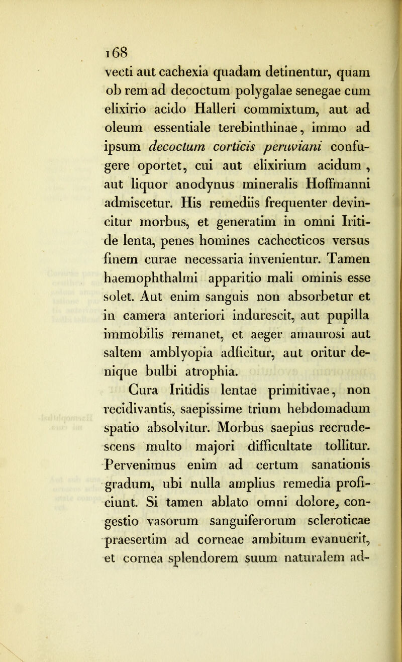 vecti aut cachexia quadam detinentur, quam ob rem ad decoctum polygalae senegae cum elixirio acido Halleri commixtum, aut ad oleum essentiale terebintliinae, immo ad ipsum decoctum corticis permiani confu- gere oportet, cui aut elixirium acidum, aut liquor anodynus mineralis Hoffmanni admiscetur. His remediis frequenter devin- citur morbus, et generatim in omni Iriti- de ienta, penes homines cachecticos versus finem curae necessaria invenientur. Tamen haemophthalmi apparitio mali ominis esse solet. Aut enim sanguis non absorbetur et in camera anteriori indurescit, aut pupilla immobilis remanet, et aeger amaurosi aut saltem amblyopia adficitur, aut oritur de- nique bulbi atrophia. Cura Iritidis lentae primitivae, non recidivantis, saepissime trium hebdomadum spatio absolvitur. Morbus saepius recrude- scens multo majori difficuitate toiiitur. Pervenimus enim ad certum sanationi^ gradum, ubi nulia amplius remedia profi- ciunt. Si tamen abialo omni dolore^, con- gestio vasorum sanguiferorum scieroticae praesertim ad corneae ambitum evanuerit, et cornea splendorem suum naturalem ad-