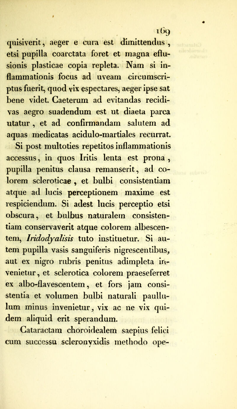 1% quisiverit, aeger e cura est dimlttendus , etsi pupilla coarctata foret et magna eftu- sionis plasticae copia repleta. Nam si in- flammationis focus ad uveam circumscri- ptus fuerit, quod vix espectares, aeger ipse sat bene videt. Caeterum ad evitandas recidi- vas aegro suadendum est ut diaeta parca utatur , et ad confirmandam salutem ad aquas medicatas acidulo-martiales recurrat. Si post multoties repetitos inflammationis accessus, in quos Iritis lenta est prona , pupilla penitus clausa remanserit, ad co- lorem scleroticae , et bulbi consistentiam atque ad lucis perceptionem maxime est respiciendum. Si adest lucis perceptio etsi obscura, et bulbus naturalem consisten- tiam conservaverit atque colorem albescen- tem, Iridodyalisis tuto instituetur. Si au- tem pupilla vasis sanguiferis nigrescentibus, aut ex nigro rubris penitus adimpleta in- venietur, et sclerotica colorem praeseferret ex albo-flavescentem, et fors jam consi- stentia et volumen bulbi naturali pauUu- lum minus invenietur^ vix ac ne vix qui- dem aiiquid erit sperandum. Gataractam choroidealem saepius felici cum successu scleronyxidis methodo ope-
