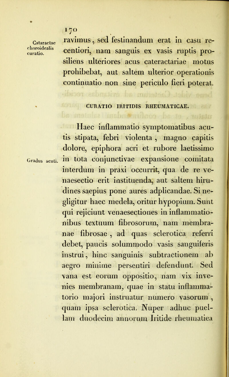 ravimus, sed festliiandam erat 111 casu re- centiori, nam sanguls ex vasis ruptis pro- siliens ulteriores acus cateractariae motus prohibebat, aut saltem ulterior operationis continuatio non sine periculo fieri poterat. CURATIO IRITIDIS RHEUMATIGAE. Haec inflammatio symptomatibus acu- tis stipata, febri violenta , magno capitis dolore, epiphora acri et rubore laetissimo Gradus acuti. i^^ ^otsi coiijunctivae expansione comitata interdum in praxi occurrit, qua de re ve- iiaesectio erit instituenda, aut saltem hiru- dines saepius pone aures adplicandae. Si ne- gligitur haec medela, oritur hypopium. Sunt qui rejiciunt venaesectiones in inflammatio- nibus textuum fibrosorum, nam membra- nae fibrosae , ad quas sclerotica referri debet, paucis solummodo vasis sanguiferis instrui, hinc sanguinis subtractionem ab aegro minime persentiri defendunt. Sed vana est eorum oppositio, nam vix inve- nies membranam;, quae in statu inflamma- torio majori instruatur numero vasorum , quam ipsa sclerotica. Naper adhuc puel- lam duodecim annorum Iritide rheumatiea Galaractae clioroidealis cu!'atio.