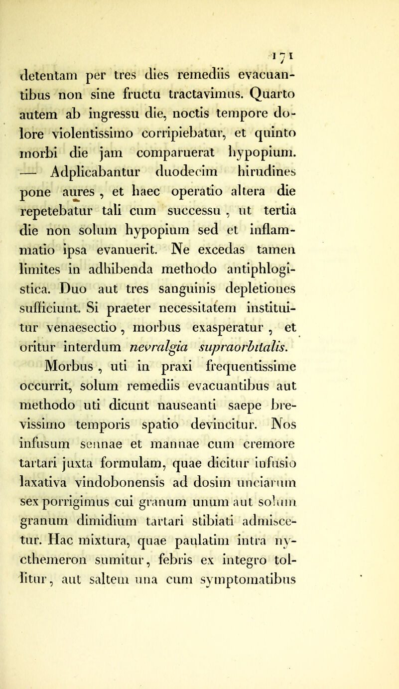 detentam per tres clies remedils evacuan- tibus noii sine fructu tractavimus. Quarto autem ab ingressu die, noctis tempore do- lore violentissimo corripiebatur, et quinto morbi die jam comparuerat hypopium. — Adplicabantur duodecim hirudines pone aures , et haec operatio altera die repetebatur tali cum successu ut tertia die non solum hypopium sed et inflam- matio ipsa evanuerit. Ne excedas tamen limites in adhibenda methodo antiphlogi- stica. Duo aut tres sanguinis depletiones sufficiunt. Si praeter necessitatem institui- tur venaesectio , morbus exasperatur , et oritur interdum ne^ralgia supraorhiialis. Morbus , uti in praxi frequentissime occurrit, solum remediis evacuantibus aut methodo uti dicunt nauseanti saepe bre- vissimo temporis spatio devincitur. Nos infusum sesmae et mannae cum cremore tartari juxta formulam, quae dicitur infusio laxativa vindobonensis ad dosim uncianim sex porrigimus cui granum unum aut soluin granum dimidium tartari stibiati admisce- tur. Hac mixtura, quae paulatim intra ny- cthemeron sumitur, febris ex integro tol- iitur, aut saltem una cum symptomatibus