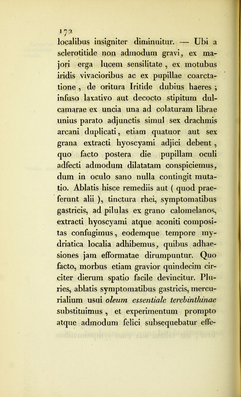 localibus insignlter diniinuitur. — Ubi a sclerotitide non admodum gravl^ ex ma- jori erga lucem sensilitate , ex motubus iridis vivacioribus ac ex pupillae coarcta- tione , de oritura Iritide dublus haeres ; infuso laxativo aut decocto stlpitum dul- camarae ex uncia una ad colaturam librae unius parato adjunctis simul sex drachmis arcani dupUcati, etiam quatuor aut sex grana extracti hyoscyami adjici debent , quo facto postera die pupillam oculi adfecti admodum dilatatam conspiciemus, dum in oculo sano nulla continglt muta- tlo. Ablatls hisce remediis aut ( quod prae- ferunt alii ), tinctura rhei, symptomatibus gastricis, ad pilulas ex grano calomelanos, extracti hyoscyami atque aconiti composi- tas confuglrnus, eodemque tempore my- driatica localla adhibemuS;, quibus adhae- siones jam efFormatae dlrumpuntur. Quo facto, morbus etiam gravior qulndecim clr- citer dierum spatlo faclle devincltur. PIu- ries, ablatls symptomatlbus gastricls, mercu- rialium usui oleum essentiale terehinthinae substitulmus, et experimentum prompto atque admodum felici subsequebatur effe-
