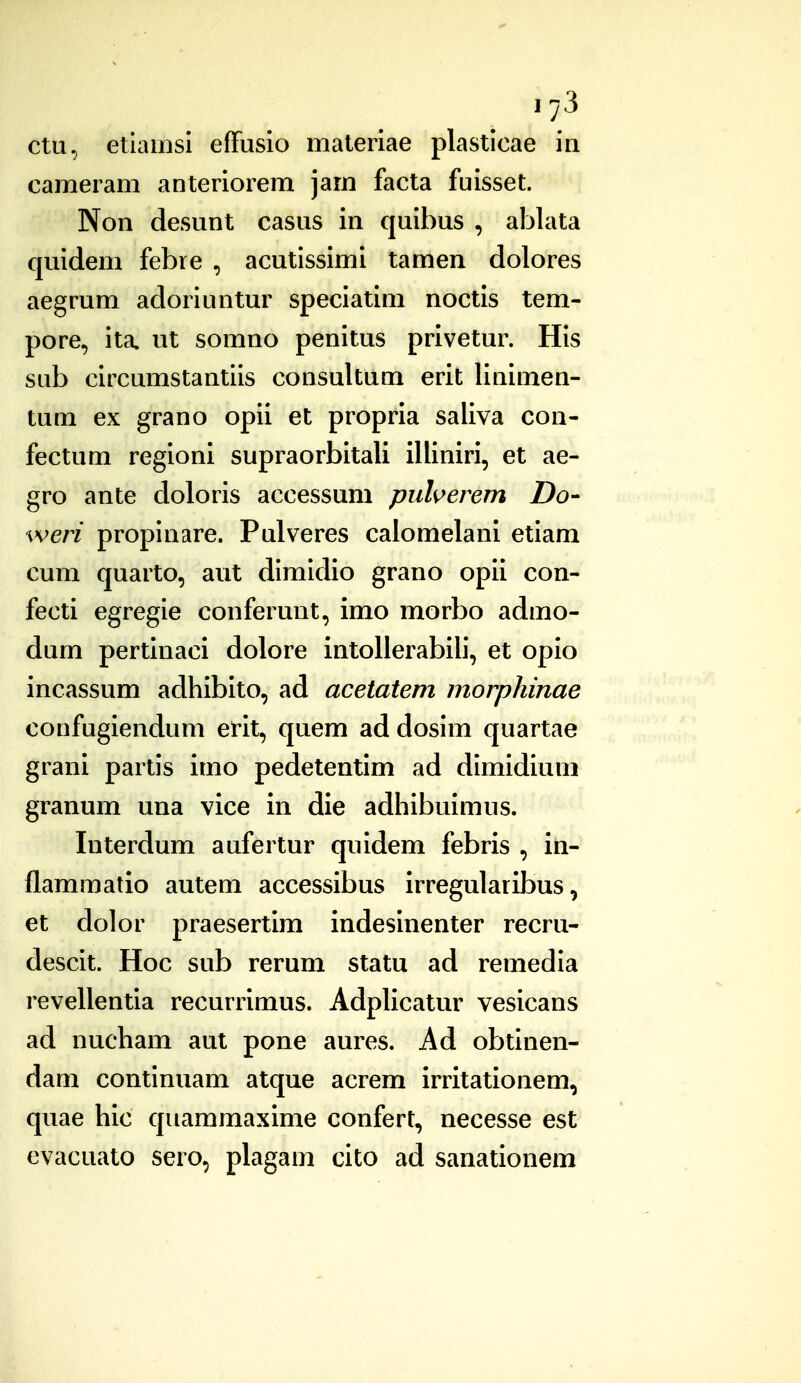 »73 ctu, etiamsl efFusio materiae plasticae in cameram anteriorem jam facta fuisset. Non desunt casus in quibus , ablata quidem febre , acutissimi tamen dolores aegrum adoriuntur speciatim noctis tem- pore, ita. ut somno penitus privetur. His sub circumstantiis consultum erit linimen- tum ex grano opii et propria saliva con- fectum regioni supraorbitali illiniri, et ae- gro ante doloris accessuni puherem Do- weri propinare. Pulveres caiomelani etiam cum quarto, aut dimidio grano opii con- fecti egregie conferunt, imo morbo admo- dum pertinaci dolore intolierabili, et opio incassum adhibito, ad acetatem morphinae confugiendum erit, quem ad dosim quartae grani partis imo pedetentim ad dimidiuni granum una vice in die adliibuimus. Interdum aufertur quidem febris , in- flammatio autem accessibus irregularibus, et dolor praesertim indesinenter recru- descit. Hoc sub rerum statu ad remedia revellentia recurrimus. Adplicatur vesicans ad nucham aut pone aures. Ad obtinen- dam continuam atque acrem irritationem, quae hic quammaxime confert, necesse est evacuato sero, plagam cito ad sanationem