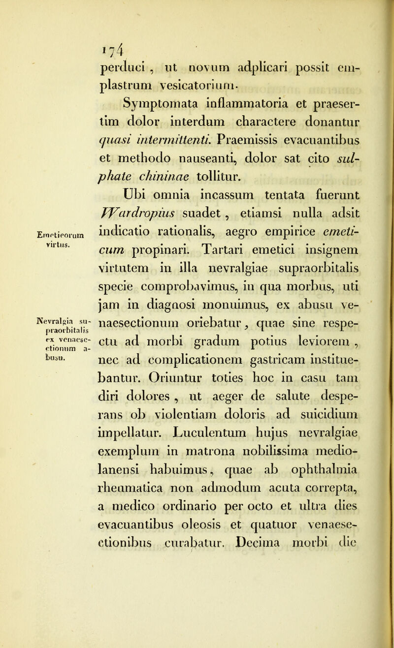 perctucl , ut novuni adpllcari possit em- plastrum vesicatorium- Symptomata inflammatoria et praeser- tlm dolor interdum charactere donantur qiiasi intermittenti. Praemissis evacuantibus et methodo nauseanti, dolor sat cito sul- phate chininae tollitur» Ubi omnia incassum tentata fuerunt TYardropius suadet, etiamsi nuUa aclsit Ernptieoium iudicatio rationalis, aegro empirice emeti- virtns. ^^^^ propinari. Tartari emetici inslgnem virtutem in illa nevralgiae supraorbitaUs specie comprobavimus, in qua morbus, uti jam in diagnosi monuimus, ex abusu ve- Kevraijiia su^ naescctlonum orlebatur, quae sine respe- praorbitaljs i ^ ex venaesc- qx.w. ad morbl gradum potius leviorem . ctionum a- o i. ) busu. compUcatlonem gastrlcam Institue- bantur. Oriuntur toties hoc in casu tam dlrl dolores , ut aeger de salute despe- lans ob vlolentlam doloris ad sulcldium impellatur. Luculentum hujus nevralgiae exemplum in matrona noblUssima medlo- lanensl habuimus., cjuae ab ophthahnla rheumatlca non admodum acuta correpta, a medico Grdinario per octo et ultra dies evacuantibus oleosis et cjuatuor venaese* ctionibus curabatur. Declma morbi clic