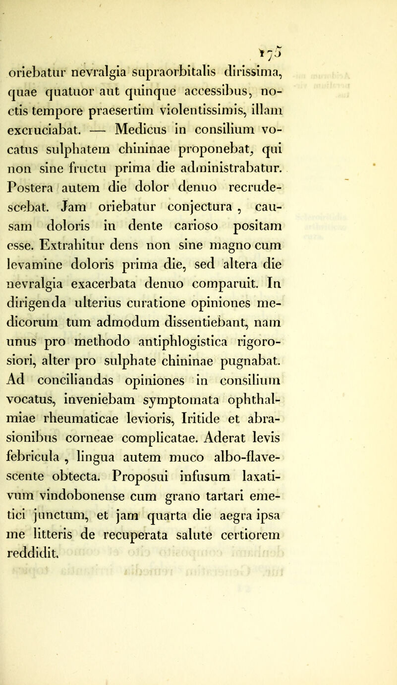 orlebatur nevralgia supraorbitalls dlrlssima, quae quatuor aut quinque accesslbus, no- ctis tempore praeseitlm violentlsslmls, Illam exciuclabat. — Medlcus in consilium vo- catus sulphatem chininae proponebat^ qui non sine fructu prlma die admlnistrabatur. Postera autem die dolor denuo recrude- scebat. Jara oriebatur conjectura , cau- sam dolorls in dente carioso posltam esse. Extrahltur dens non sine magno cum levamine doloris prlma die, sed altera die nevralgia exacerbata denuo comparult. In dirigenda ulterius curatlone opiniones me- dlcorum tum admodum dissentlebant, nam unus pro methodo antiphloglstica rigoro- siorl, alter pro sulphate chininae pugnabat. Ad concIHandas opiniones in consUIum vocatus, inveniebam symptomata ophthal- miae rheumaticae levioris, Irltlde et abra- sionibus corneae compKcatae. Aderat levis febricula , hngua autem muco albo-flave- scente obtecta. Proposui infusum laxati- vum vindobonense cum grano tartari eme- tici junctum, et jarn quarta die aegra ipsa me Htteris de recuperata sakite certlorem reddldlt